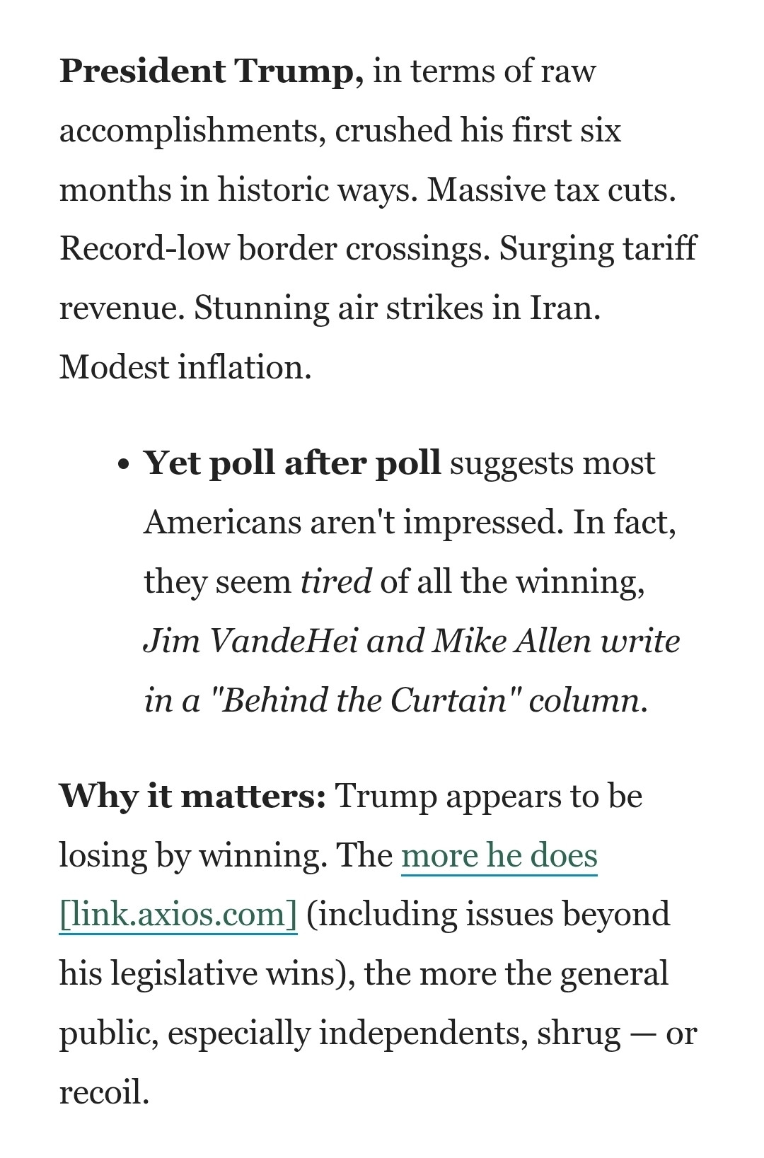 President Trump, in terms of raw accomplishments, crushed his first six months in historic ways. Massive tax cuts. Record-low border crossings. Surging tariff revenue. Stunning air strikes in Iran. Modest inflation.

Yet poll after poll suggests most Americans aren't impressed. In fact, they seem tired of all the winning, Jim VandeHei and Mike Allen write in a "Behind the Curtain" column.
Why it matters: Trump appears to be losing by winning. The more he does [link.axios.com] (including issues beyond his legislative wins), the more the general public, especially independents, shrug — or recoil.