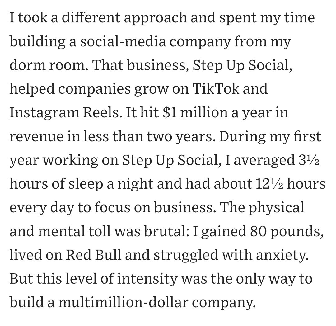 I took a different approach and spent my time building a social-media company from my dorm room. That business, Step Up Social, helped companies grow on TikTok and Instagram Reels. It hit $1 million a year in revenue in less than two years. During my first year working on Step Up Social, I averaged 3½ hours of sleep a night and had about 12½ hours every day to focus on business. The physical and mental toll was brutal: I gained 80 pounds, lived on Red Bull and struggled with anxiety. But this level of intensity was the only way to build a multimillion-dollar company.