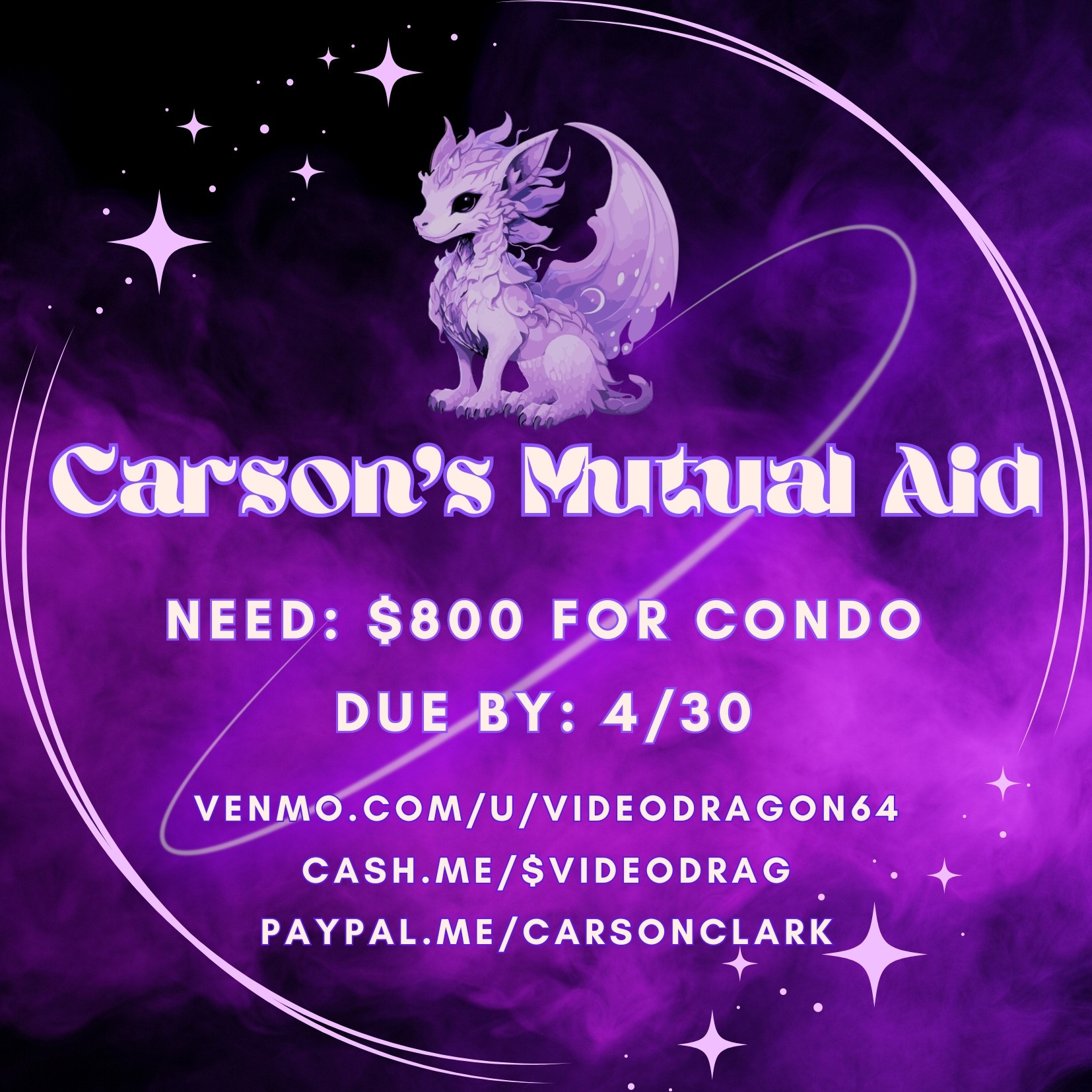 ```Carson's Mutual Aid
Need: $800 for Condo
Due by: 4/30
venmo.com/u/videodragon64
cash.me/$videodrag
paypal.me/carsonclark
#MAVGraphic with purple smoke background with lilac overlay of a circle w stars. There is a purple dragon with mane and wings above the text overlay in white```