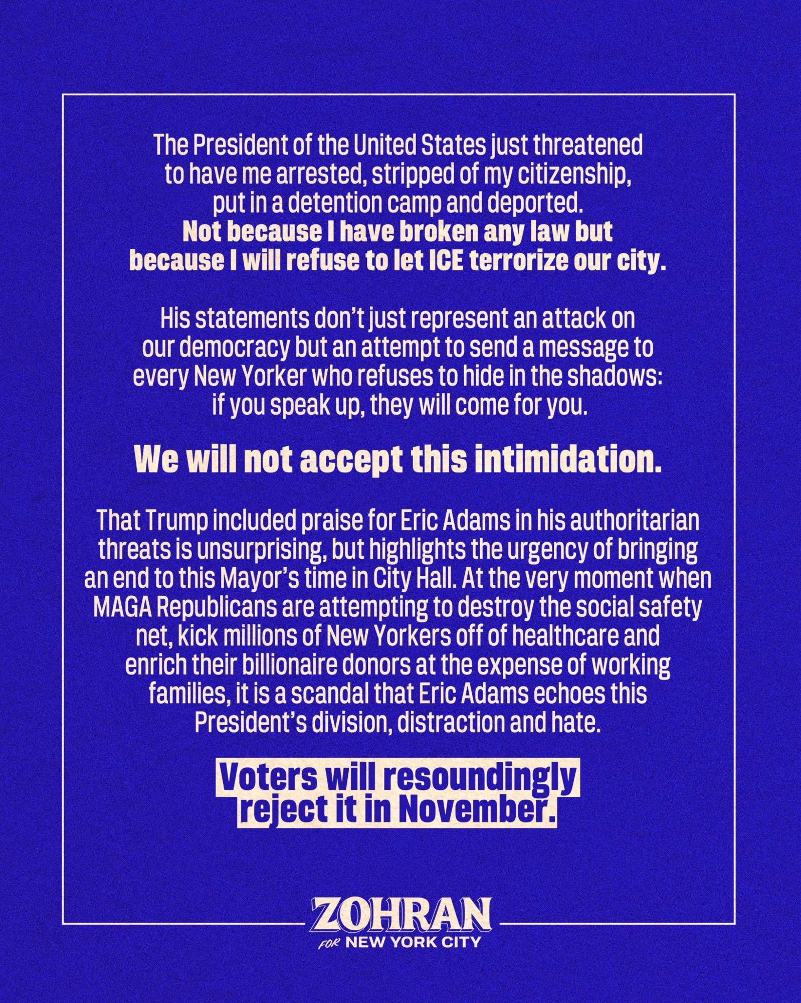 The President of the United States just threatened to have me arrested, stripped of my citizenship, put in a detention camp and deported. Not because I have broken any law but because I will refuse to let ICE terrorize our city.His statements don’t just represent an attack on our democracy but an attempt to send a message to every New Yorker who refuses to hide in the shadows: if you speak up, they will come for you. We will not accept this intimidation.That Trump included praise for Eric Adams in his authoritarian threats is unsurprising, but highlights the urgency of bringing an end to this Mayor’s time in City Hall. At the very moment when MAGA Republicans are attempting to destroy the social safety net, kick millions of New Yorkers off of healthcare and enrich their billionaire donors at the expense of working families, it is a scandal that Eric Adams echoes this President’s division, distraction and hate. Voters will resoundingly reject it in November.