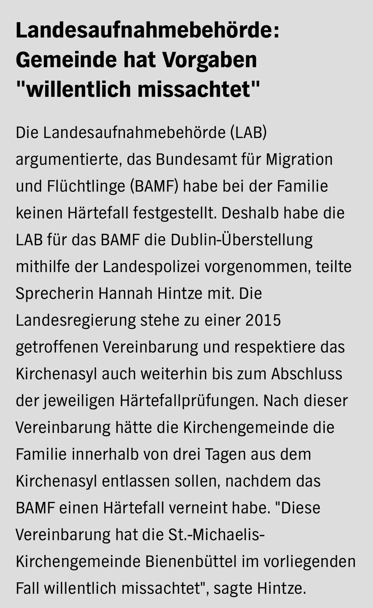 Landesaufnahmebehörde: Gemeinde hat Vorgaben "willentlich missachtet"

Die Landesaufnahmebehörde (LAB) argumentierte, das Bundesamt für Migration und Flüchtlinge (BAMF) habe bei der Familie keinen Härtefall festgestellt. Deshalb habe die LAB für das BAMF die Dublin-Überstellung mithilfe der Landespolizei vorgenommen, teilte Sprecherin Hannah Hintze mit. Die Landesregierung stehe zu einer 2015 getroffenen Vereinbarung und respektiere das Kirchenasyl auch weiterhin bis zum Abschluss der jeweiligen Härtefallprüfungen. Nach dieser Vereinbarung hätte die Kirchengemeinde die Familie innerhalb von drei Tagen aus dem Kirchenasyl entlassen sollen, nachdem das BAMF einen Härtefall verneint habe. "Diese Vereinbarung hat die St.-Michaelis-Kirchengemeinde Bienenbüttel im vorliegenden Fall willentlich missachtet", sagte Hintze.