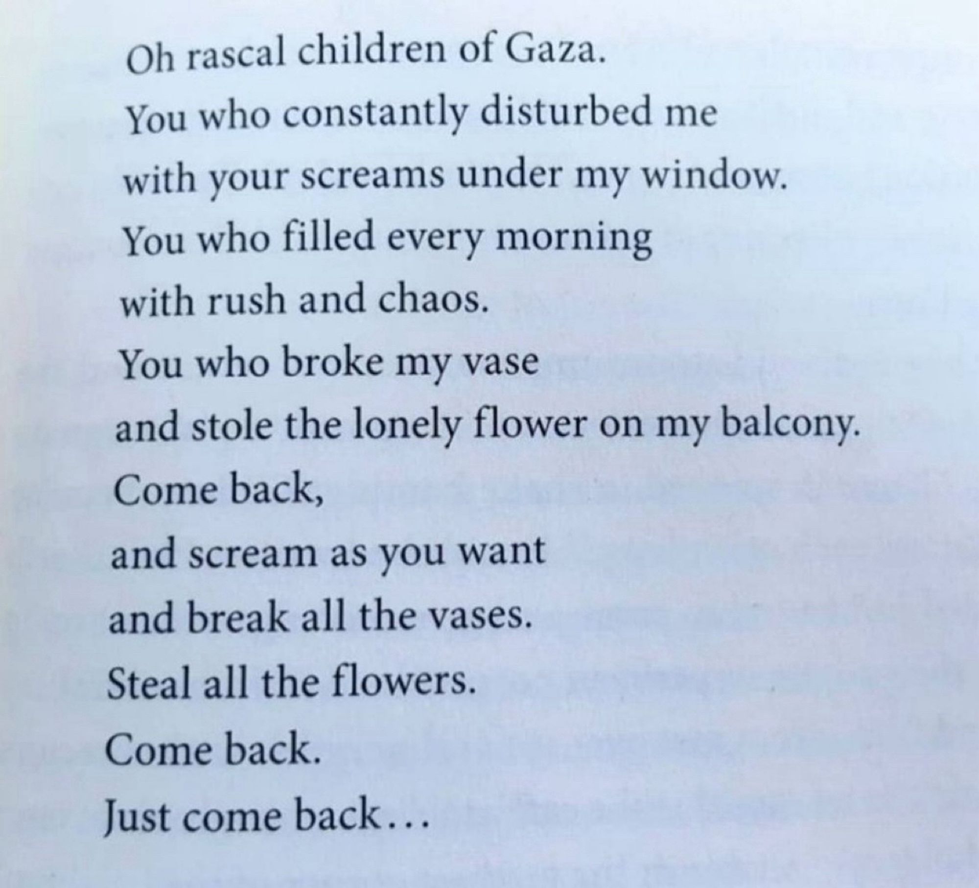 Oh rascal children of Gaza.
You who constantly disturbed me with your screams under my window.
You who filled every morning with rush and chaos.
You who broke my vase
and stole the lonely flower on my balcony.
Come back,
and scream as you want and break all the vases.
Steal all the flowers.
Come back.
Just come back...