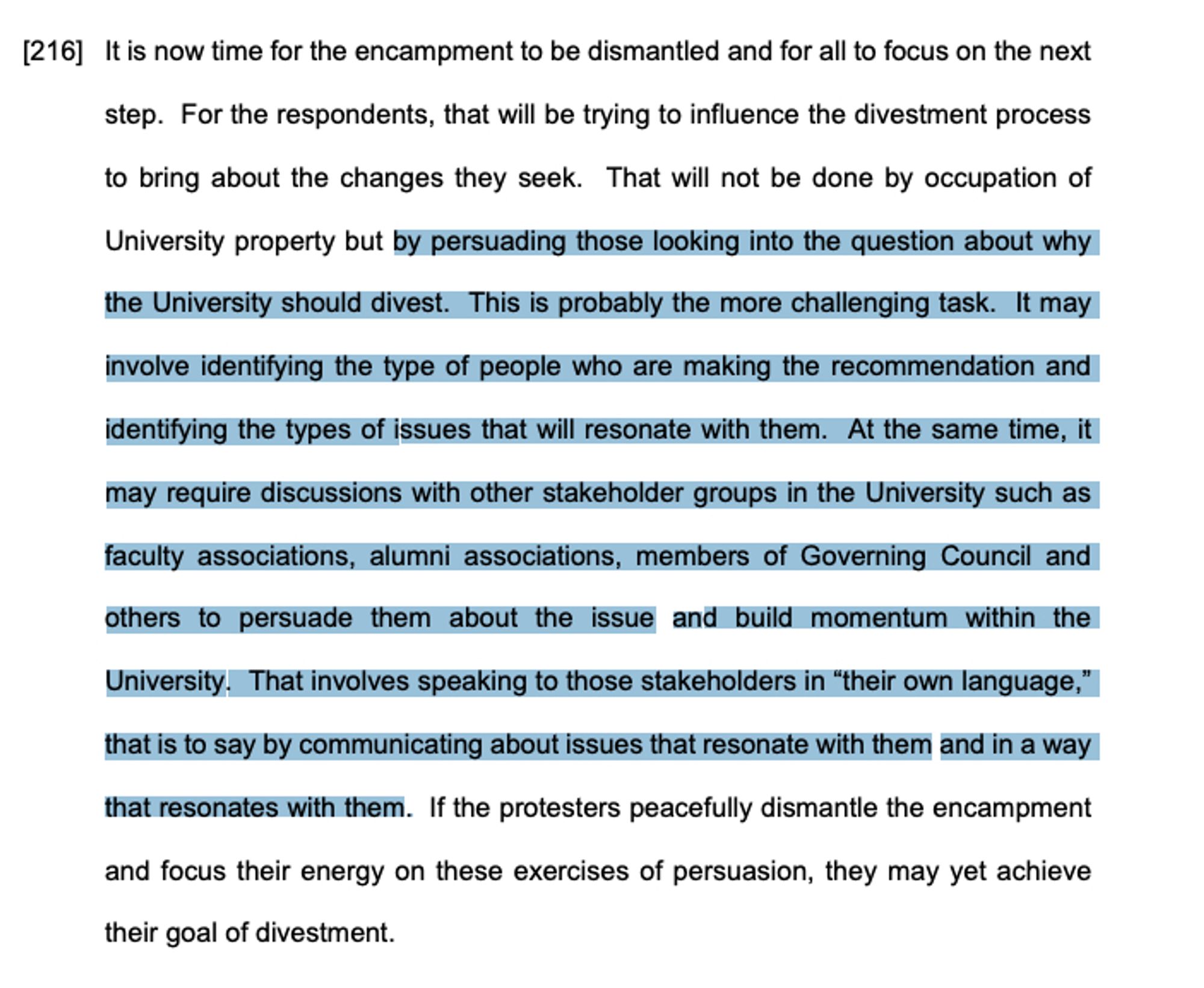 It is now time for the encampment to be dismantled and for all to focus on the next step. For the respondents, that will be trying to influence the divestment process to bring about the changes they seek. That will not be done by occupation of University property but by persuading those looking into the question about why the University should divest. This is probably the more challenging task. It may
involve identifying the type of people who are making the recommendation and identifying the types of issues that will resonate with them. At the same time, it may require discussions with other stakeholder groups in the University such as faculty associations, alumni associations, members of Governing Council and others to persuade them about the issue and build momentum within the
University. That involves speaking to those stakeholders in “their own language,” that is to say by communicating about issues that resonate with them and in a way that resonates with them.