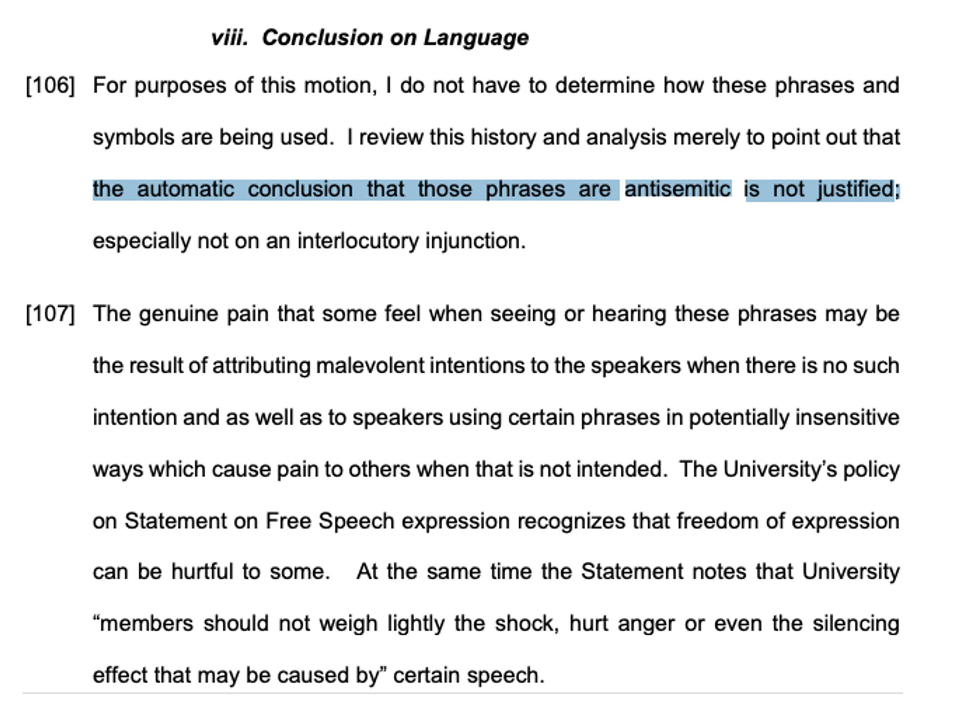 viii. Conclusion on Language
[106] For purposes of this motion, I do not have to determine how these phrases and symbols are being used. I review this history and analysis merely to point out that the automatic conclusion that those phrases are antisemitic is not justified; especially not on an interlocutory injunction.
[107] The genuine pain that some feel when seeing or hearing these phrases may be the result of attributing malevolent intentions to the speakers when there is no such intention and as well as to speakers using certain phrases in potentially insensitive ways which cause pain to others when that is not intended. The University’s policy on Statement on Free Speech expression recognizes that freedom of expression can be hurtful to some. At the same time the Statement notes that University “members should not weigh lightly the shock, hurt anger or even the silencing effect that may be caused by” certain speech.