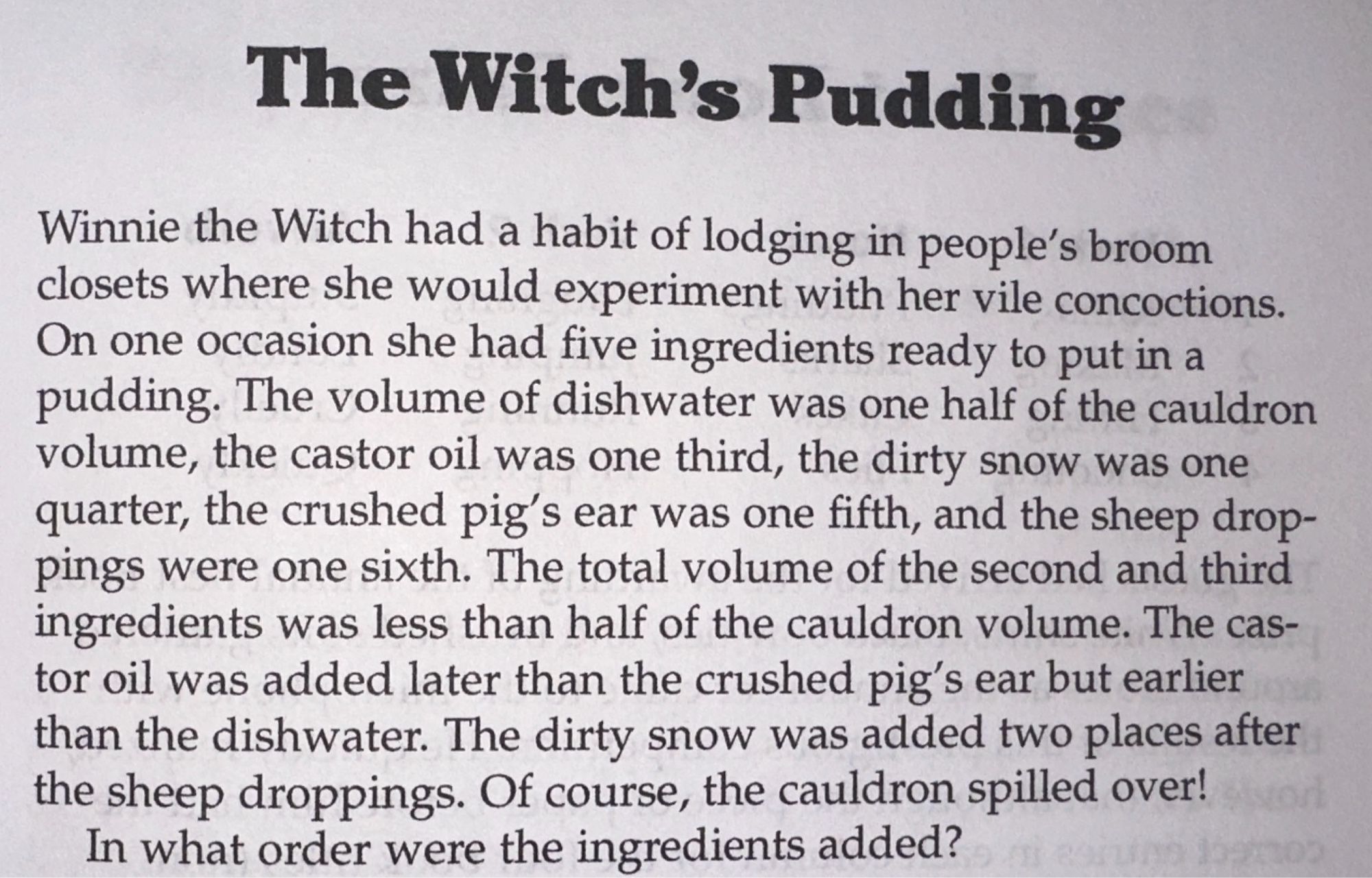 The Witch's Pudding
Winnie the Witch had a habit of lodging in people's broom closets where she would experiment with her vile concoctions.
On one occasion she had five ingredients ready to put in a pudding. The volume of dishwater was one half of the cauldron volume, the castor oil was one third, the dirty snow was one quarter, the crushed pig's ear was one fifth, and the sheep droppings were one sixth. The total volume of the second and third ingredients was less than half of the cauldron volume. The castor oil was added later than the crushed pig's ear but earlier than the dishwater. The dirty snow was added two places after the sheep droppings. Of course, the cauldron spilled over!
In what order were the ingredients added?