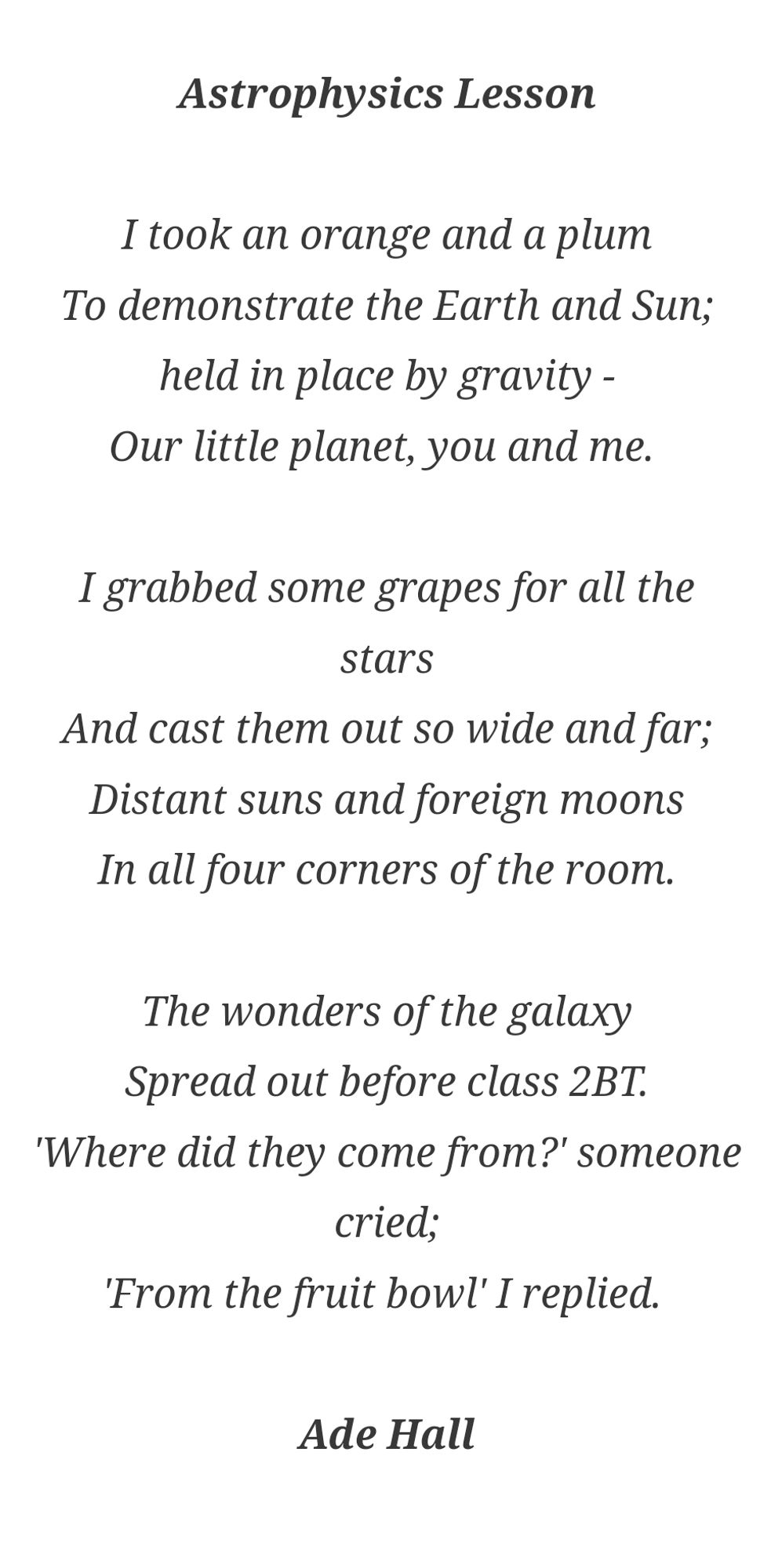 Astrophysics Lesson

I took an orange and a plum
To demonstrate the Earth and Sun;
held in place by gravity -
Our little planet, you and me. 

I grabbed some grapes for all the stars
And cast them out so wide and far;
Distant suns and foreign moons
In all four corners of the room.

The wonders of the galaxy
Spread out before class 2BT.
'Where did they come from?' someone cried;
'From the fruit bowl' I replied. 

Ade Hall