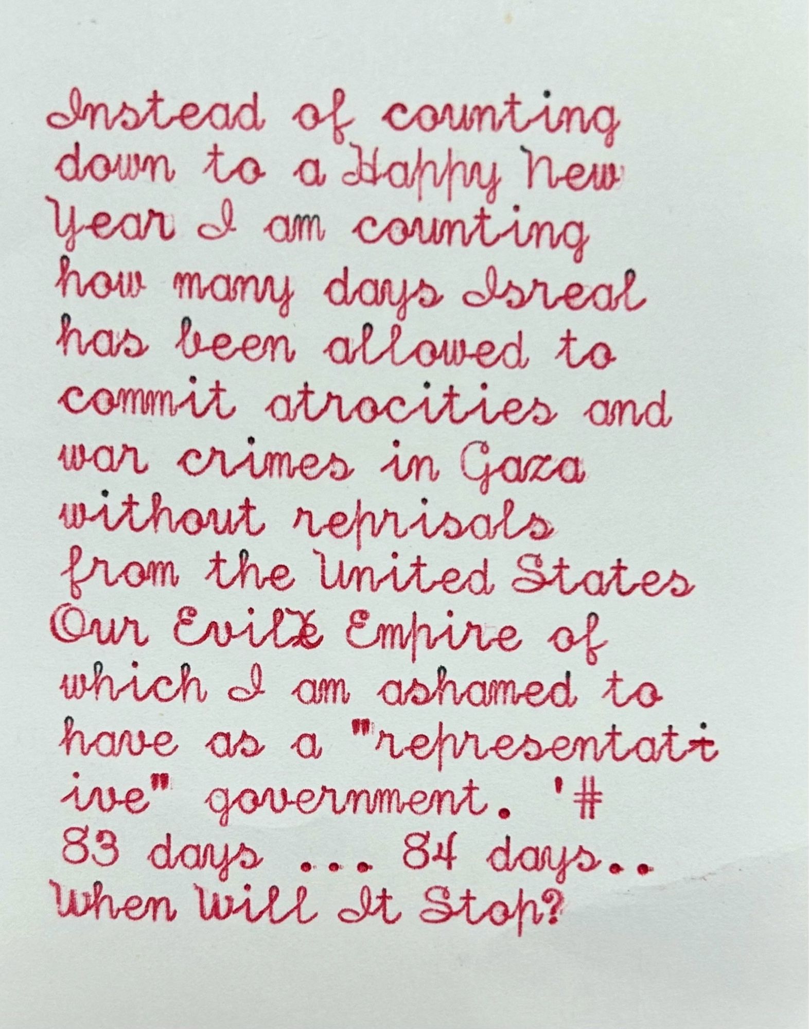 Vertical script Typewriter with the red part of the ribbon on white paper. The typed words say: instead of counting down to a happy new year I am counting how many days Israel has been allowed to commit atrocities and war crimes in Gaza, without reprisals from the United States, our evil empire, of which I am ashamed to have as a “representative” government. 83 days… 84 days… When will it stop?