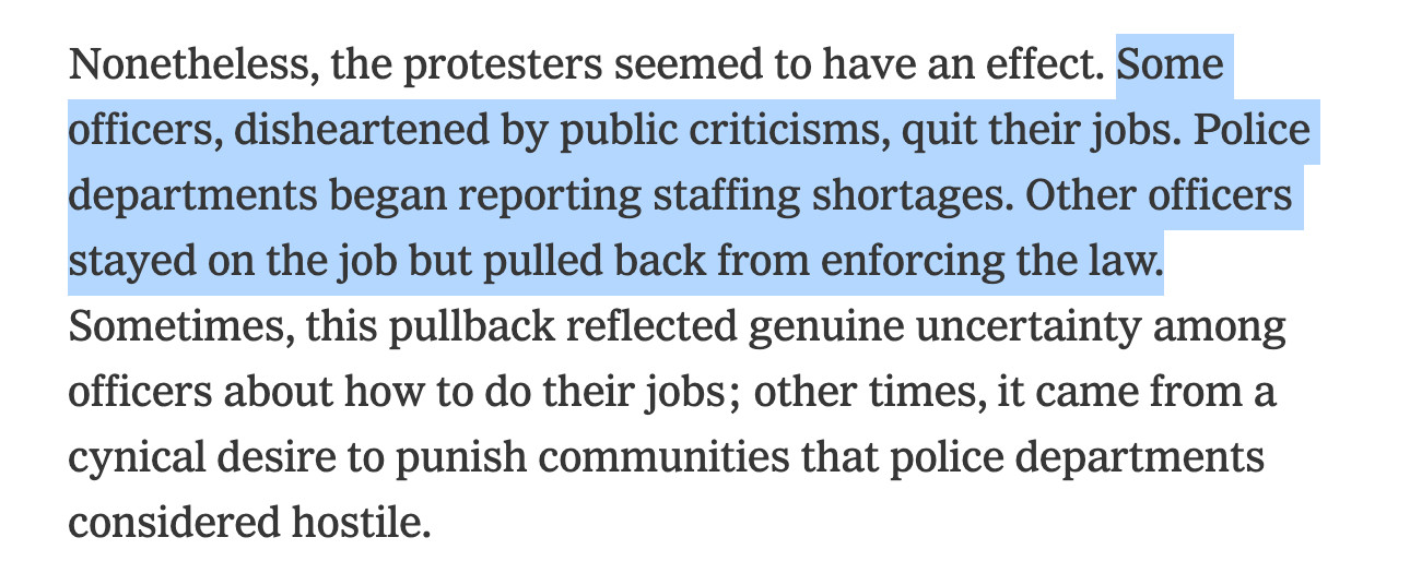 Nonetheless, the protesters seemed to have an effect. Some officers, disheartened by public criticisms, quit their jobs. Police departments began reporting staffing shortages. Other officers stayed on the job but pulled back from enforcing the law. Sometimes, this pullback reflected genuine uncertainty among officers about how to do their jobs; other times, it came from a cynical desire to punish communities that police departments considered hostile.

