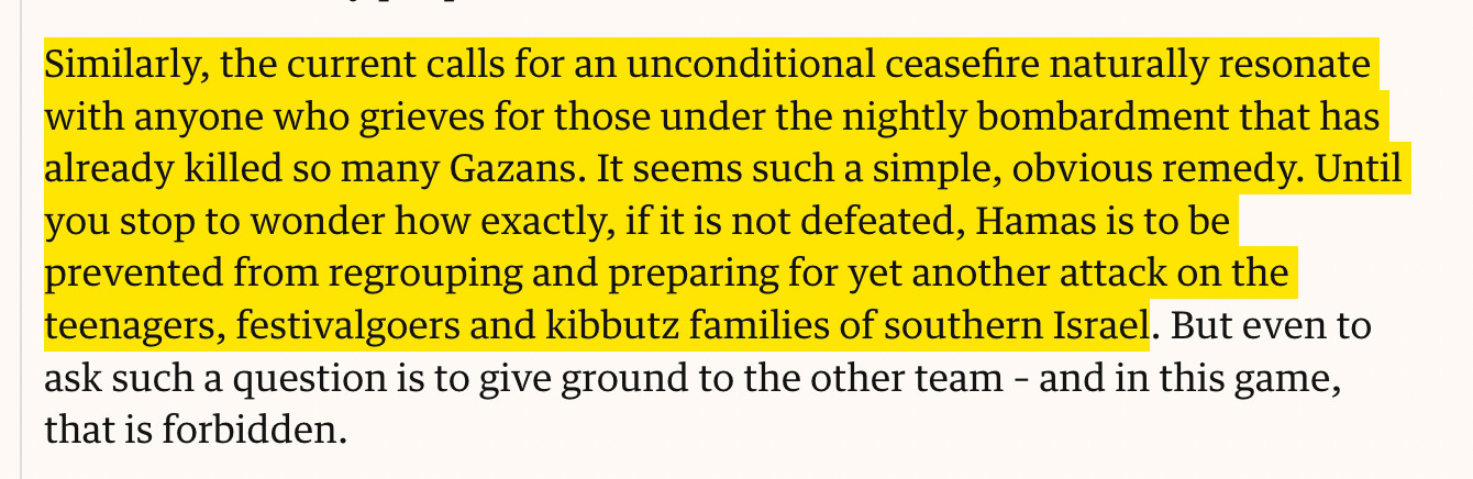 Similarly, the current calls for an unconditional ceasefire naturally resonate with anyone who grieves for those under the nightly bombardment that has already killed so many Gazans. It seems such a simple, obvious remedy. Until you stop to wonder how exactly, if it is not defeated, Hamas is to be prevented from regrouping and preparing for yet another attack on the teenagers, festivalgoers and kibbutz families of southern Israel.