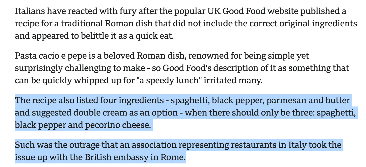 Italians have reacted with fury after the popular UK Good Food website published a recipe for a traditional Roman dish that did not include the correct original ingredients and appeared to belittle it as a quick eat.

Pasta cacio e pepe is a beloved Roman dish, renowned for being simple yet surprisingly challenging to make - so Good Food's description of it as something that can be quickly whipped up for "a speedy lunch" irritated many.

The recipe also listed four ingredients - spaghetti, black pepper, parmesan and butter and suggested double cream as an option - when there should only be three: spaghetti, black pepper and pecorino cheese.

Such was the outrage that an association representing restaurants in Italy took the issue up with the British embassy in Rome.

