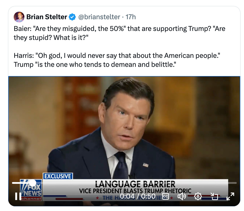 Baier: "Are they misguided, the 50%" that are supporting Trump? "Are they stupid? What is it?"

Harris: "Oh god, I would never say that about the American people." Trump "is the one who tends to demean and belittle."
