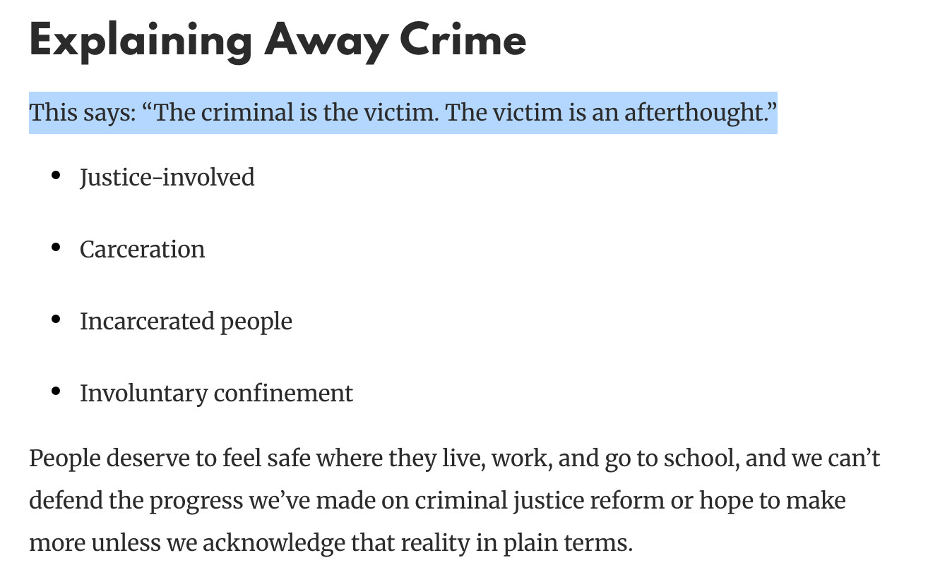 Explaining Away Crime
This says: “The criminal is the victim. The victim is an afterthought.”

Justice-involved
Carceration
Incarcerated people
Involuntary confinement
People deserve to feel safe where they live, work, and go to school, and we can’t defend the progress we’ve made on criminal justice reform or hope to make more unless we acknowledge that reality in plain terms.

