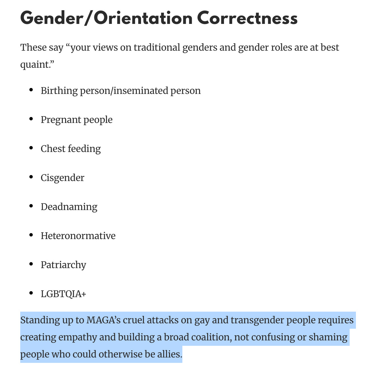 Gender/Orientation Correctness
These say “your views on traditional genders and gender roles are at best quaint.”

Birthing person/inseminated person
Pregnant people
Chest feeding
Cisgender
Deadnaming
Heteronormative
Patriarchy
LGBTQIA+
Standing up to MAGA’s cruel attacks on gay and transgender people requires creating empathy and building a broad coalition, not confusing or shaming people who could otherwise be allies.

