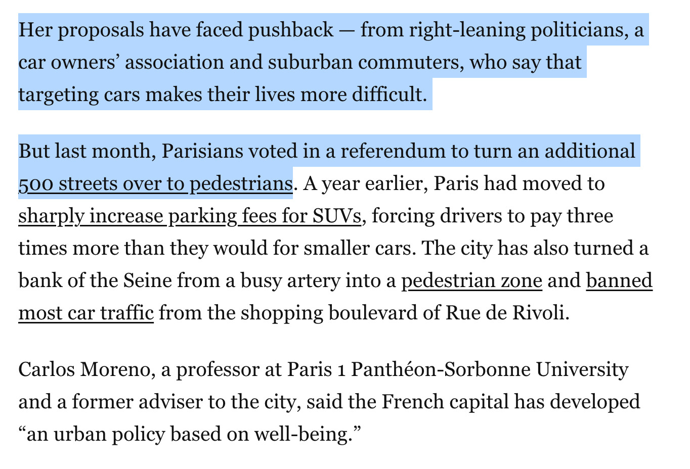 Her proposals have faced pushback — from right-leaning politicians, a car owners’ association and suburban commuters, who say that targeting cars makes their lives more difficult.

But last month, Parisians voted in a referendum to turn an additional 500 streets over to pedestrians. A year earlier, Paris had moved to sharply increase parking fees for SUVs, forcing drivers to pay three times more than they would for smaller cars. The city has also turned a bank of the Seine from a busy artery into a pedestrian zone and banned most car traffic from the shopping boulevard of Rue de Rivoli.

Carlos Moreno, a professor at Paris 1 Panthéon-Sorbonne University and a former adviser to the city, said the French capital has developed “an urban policy based on well-being.”

