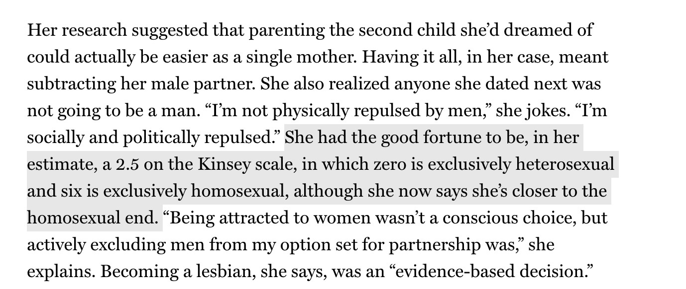 Her research suggested that parenting the second child she’d dreamed of could actually be easier as a single mother. Having it all, in her case, meant subtracting her male partner. She also realized anyone she dated next was not going to be a man. “I’m not physically repulsed by men,” she jokes. “I’m socially and politically repulsed.” She had the good fortune to be, in her estimate, a 2.5 on the Kinsey scale, in which zero is exclusively heterosexual and six is exclusively homosexual, although she now says she’s closer to the homosexual end. “Being attracted to women wasn’t a conscious choice, but actively excluding men from my option set for partnership was,” she explains. Becoming a lesbian, she says, was an “evidence-based decision.” That description amuses Woodruff, who has long known she is queer but is also familiar with the dynamics that Low documents from living with male roommates. “People use evidence to either validate or confirm what they already know,” she observes. The two married in December of last year.

