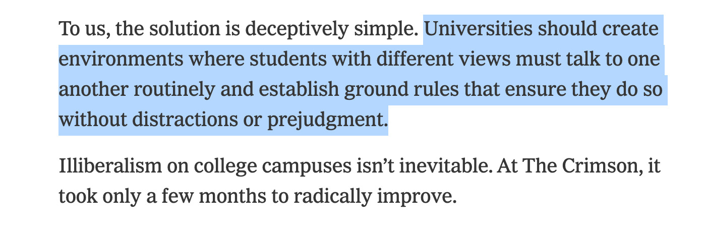 To us, the solution is deceptively simple. Universities should create environments where students with different views must talk to one another routinely and establish ground rules that ensure they do so without distractions or prejudgment.

Illiberalism on college campuses isn’t inevitable. At The Crimson, it took only a few months to radically improve.

