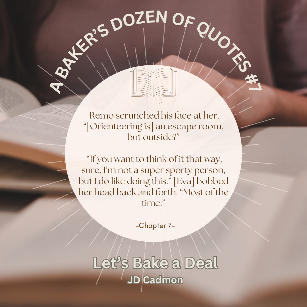 Against a brown and pink open book background is this quote from chapter 7 of Let's Bake a Deal by JD Cadmon: Remo scrunched his face at her. “[Orienteering is] an escape room, but outside?”
“If you want to think of it that way, sure. I’m not a super sporty person, but I do like doing this.” [Eva] bobbed her head back and forth. “Most of the time.”