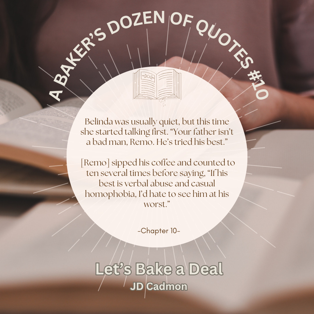 Quote from Chapter 10 of Let's Bake a Deal by JD Cadmon set against a pink and brown open book background: 
Belinda was usually quiet, but this time she started talking first. “Your father isn’t a bad man, Remo. He’s tried his best.”
[Remo] sipped his coffee and counted to ten several times before saying, “If his best is verbal abuse and casual homophobia, I’d hate to see him at his worst.”