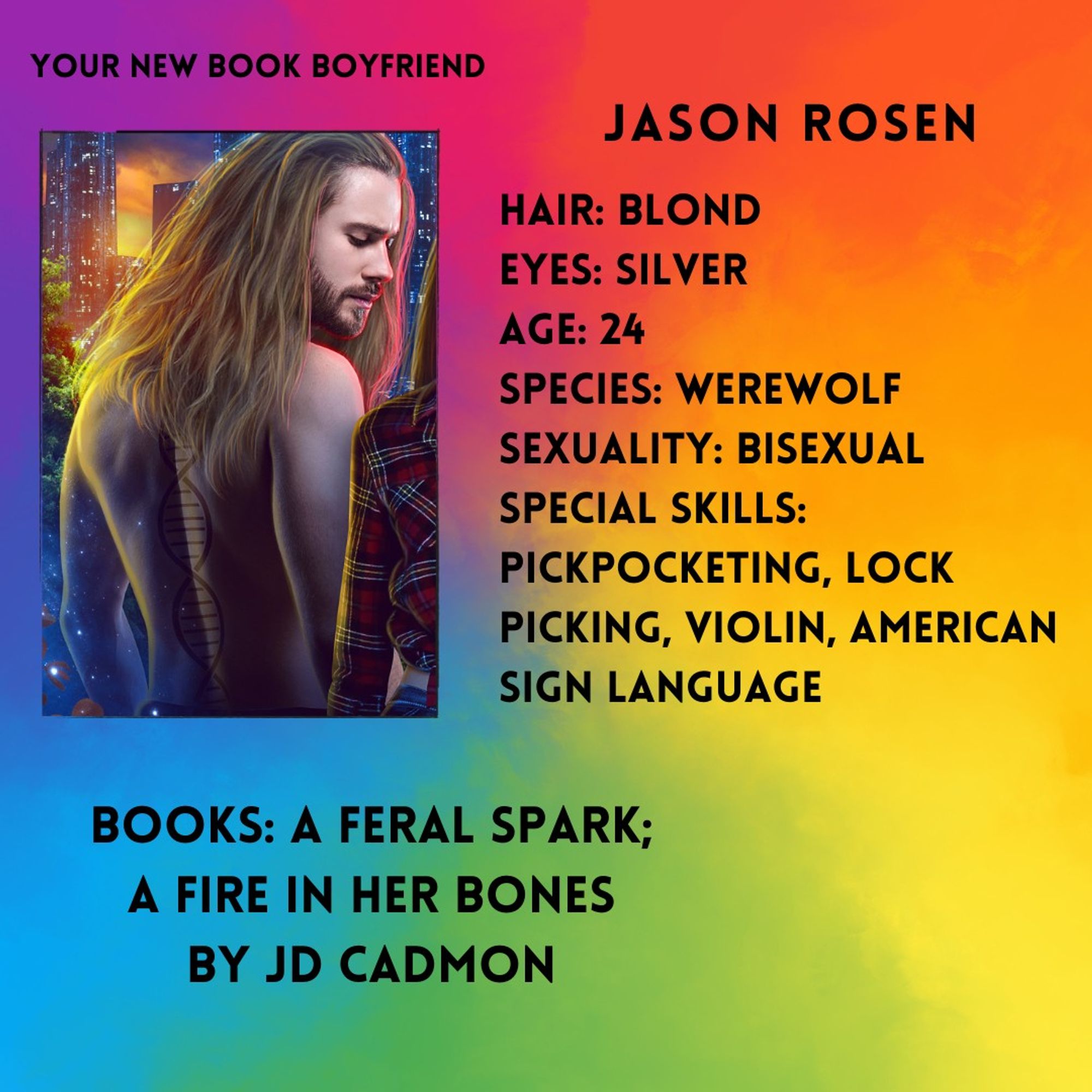 A rainbow watercolor background with a photo of a 20psomething blond man with a double helix tattoo down his bare back. Text around the photo reads: Your new book boyfriend. Jason Rosen. Hair: Blond. Eyes: Silver. Age: 24. Species: Werewolf. Sexuality: Bisexual. Special skills: Pick pocketing, lock picking, violin, American Sign Language. Books: A Feral Spark; A Fire in Her Bones by JD Cadmon.