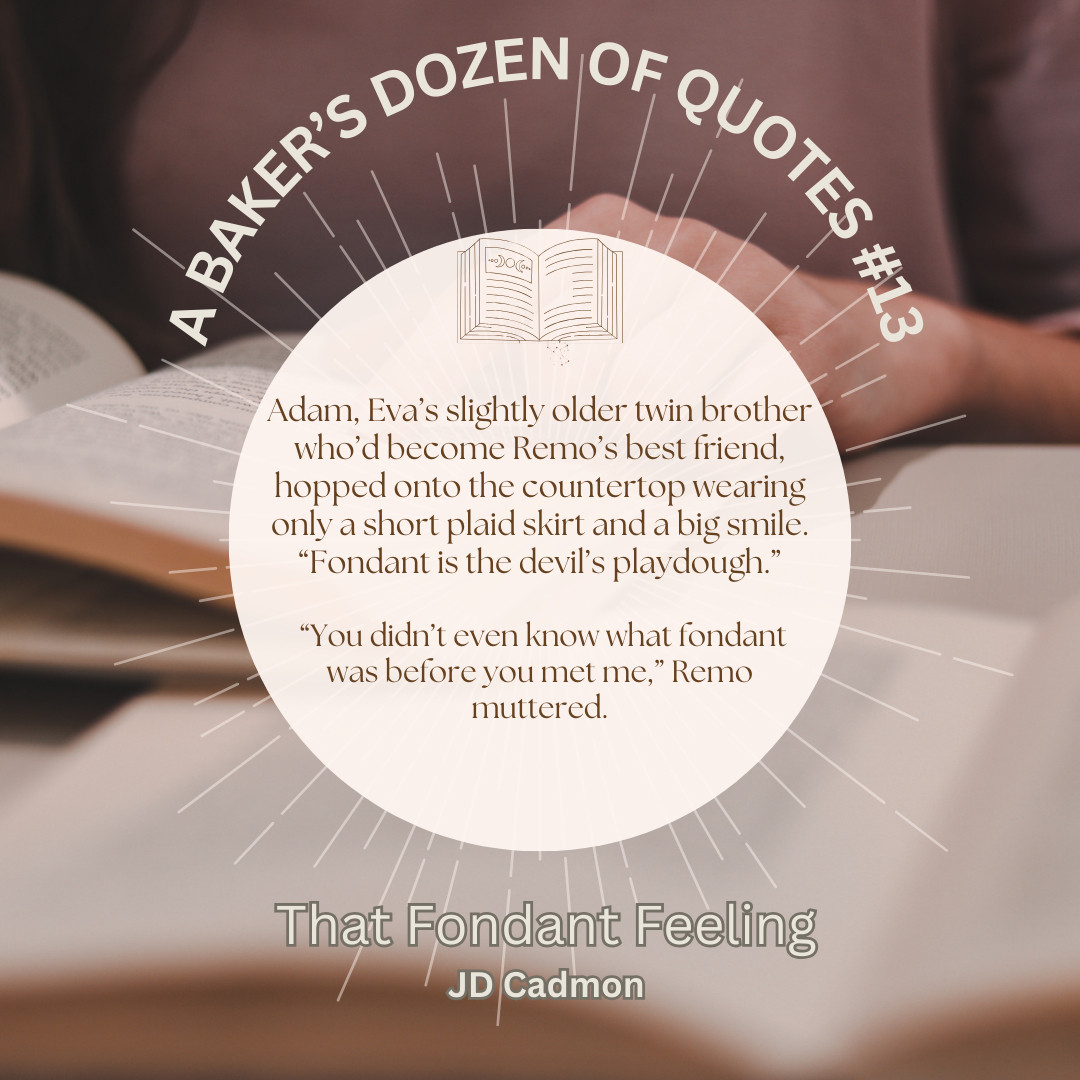 A quote from That Fondant Feeling against a pink and brown background of open books: Adam, Eva’s slightly older twin brother who’d become Remo’s best friend, hopped onto the countertop wearing only a short plaid skirt and a big smile. “Fondant is the devil’s playdough.”
“You didn’t even know what fondant was before you met me,” Remo muttered.