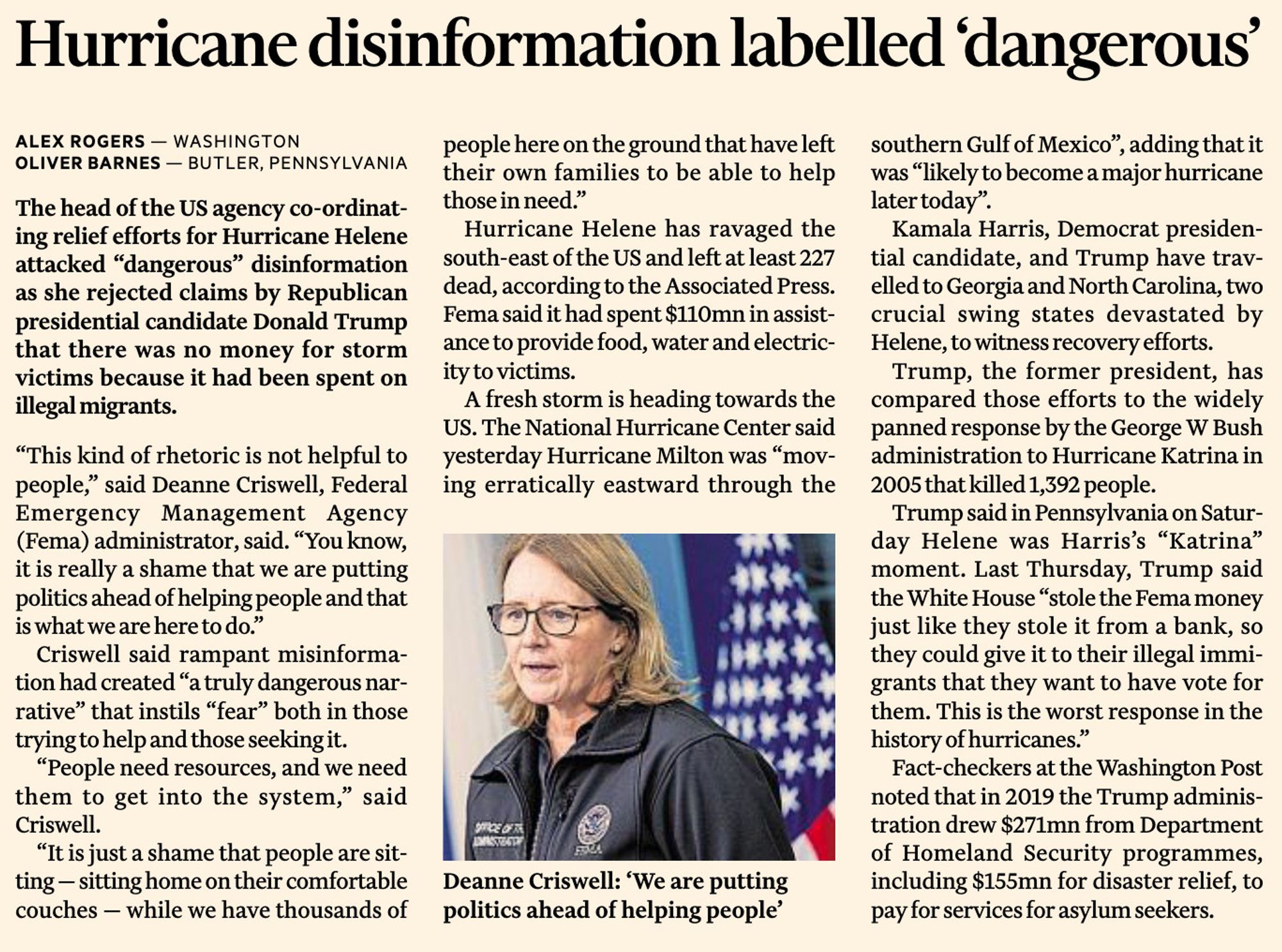 The head of the US agency co-ordinat-
ing relief efforts for Hurricane Helene
attacked “dangerous” disinformation
as she rejected claims by Republican
presidential candidate Donald Trump
that there was no money for storm
victims because it had been spent on
illegal migrants.
“This kind of rhetoric is not helpful to
people,” said Deanne Criswell, Federal
Emergency Management Agency
(Fema) administrator, said. “You know,
it is really a shame that we are putting
politics ahead of helping people and that
is what we are here to do.”