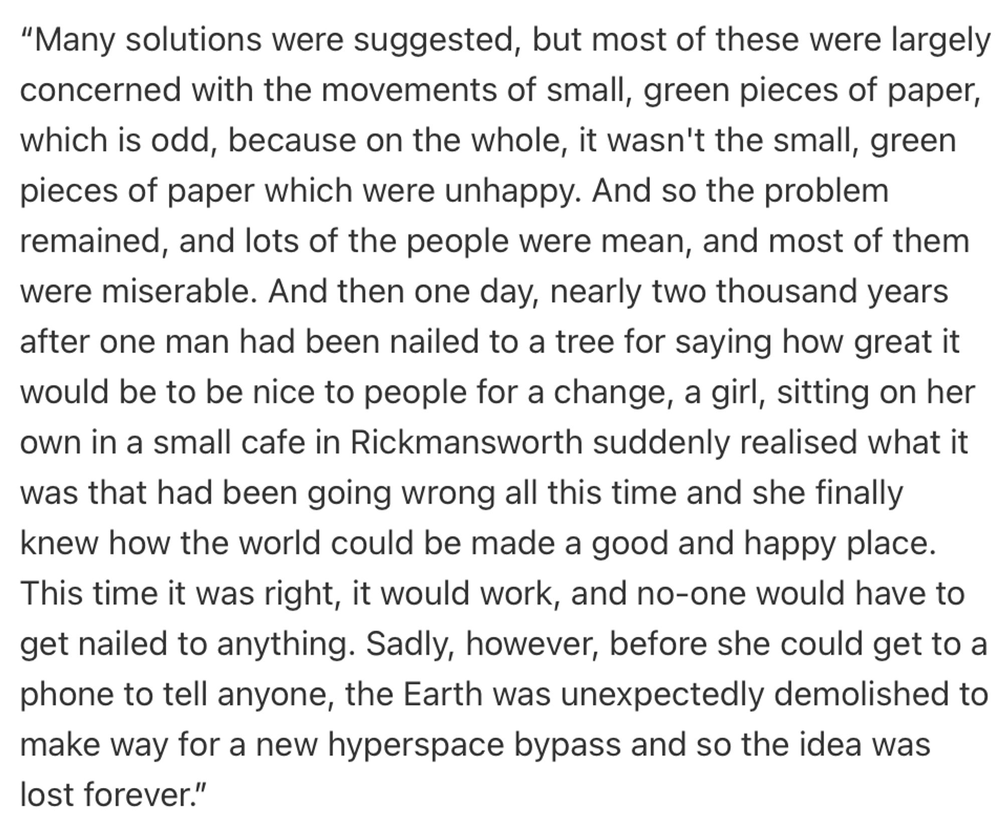 “Many solutions were suggested, but most of these were largely concerned with the movements of small, green pieces of paper, which is odd, because on the whole, it wasn't the small, green pieces of paper which were unhappy. And so the problem remained, and lots of the people were mean, and most of them were miserable. And then one day, nearly two thousand years after one man had been nailed to a tree for saying how great it would be to be nice to people for a change, a girl, sitting on her own in a small cafe in Rickmansworth suddenly realised what it was that had been going wrong all this time and she finally knew how the world could be made a good and happy place. This time it was right, it would work, and no-one would have to get nailed to anything. Sadly, however, before she could get to a phone to tell anyone, the Earth was unexpectedly demolished to make way for a new hyperspace bypass and so the idea was lost forever.”