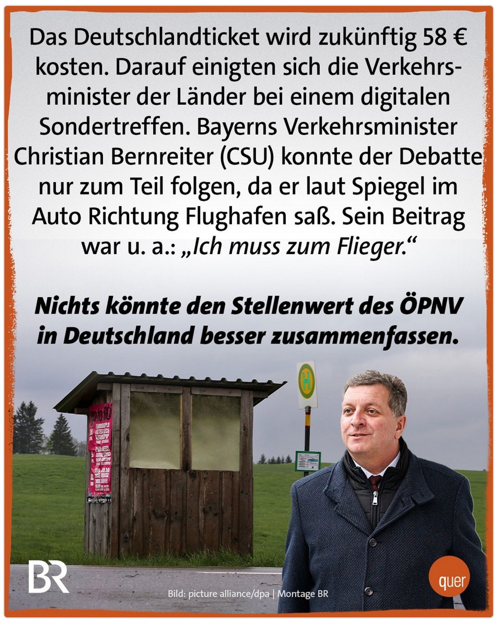 Das Deutschlandticket wird zukünftig 58 € kosten. Darauf einigten sich die Verkehrsminister der Länder bei einem digitalen Sondertreffen. Bayerns Verkehrsminister Christian Bernreiter (CSU) konnte der Debatte nur zum Teil folgen, da er laut Spiegel im Auto Richtung Flughafen saß. Sein Beitrag war u. a.: „Ich muss zum Flieger."
Nichts könnte den Stellenwert des ÖPNV in Deutschland besser zusammenfassen.