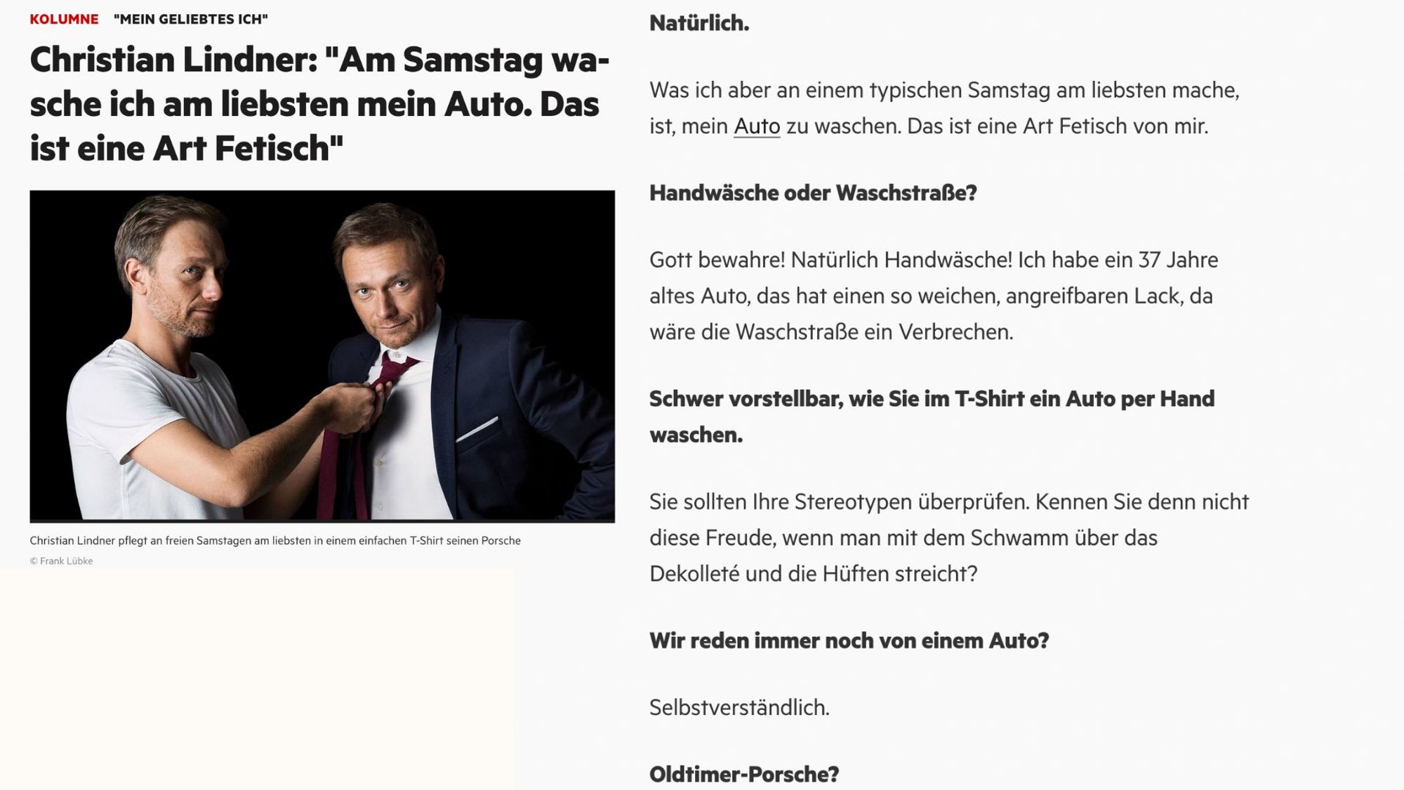 Screenshot eines Interviews mit Christian Lindner.

Was ich aber an einem typischen Samstag am liebsten mache, ist, mein Auto zu waschen. Das ist eine Art Fetisch von mir.

Handwäsche oder Waschstraße?

Gott bewahre! Natürlich Handwäsche! Ich habe ein 37 Jahre altes Auto, das hat einen so weichen, angreifbaren Lack, da wäre die Waschstraße ein Verbrechen.

Schwer vorstellbar, wie Sie im T-Shirt ein Auto per Hand waschen.

Sie sollten Ihre Stereotypen überprüfen. Kennen Sie denn nicht diese Freude, wenn man mit dem Schwamm über das Dekolleté und die Hüften streicht?

Wir reden immer noch von einem Auto?

Selbstverständlich.