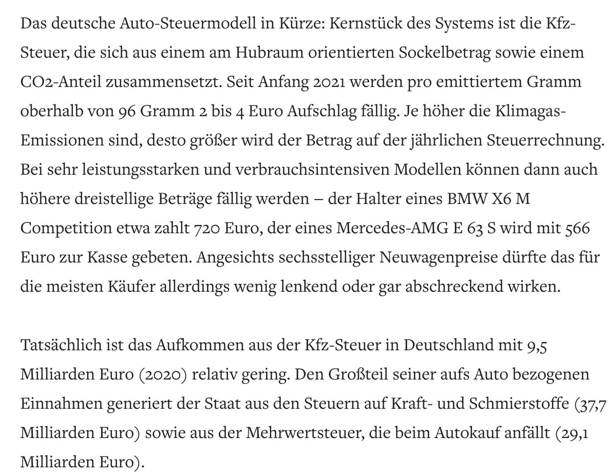 Das deutsche Auto-Steuermodell in Kürze: Kernstück des Systems ist die Kfz-Steuer, die sich aus einem am Hubraum orientierten Sockelbetrag sowie einem CO2-Anteil zusammensetzt. Seit Anfang 2021 werden pro emittiertem Gramm oberhalb von 96 Gramm 2 bis 4 Euro Aufschlag fällig. Je höher die Klimagas-Emissionen sind, desto größer wird der Betrag auf der jährlichen Steuerrechnung. Bei sehr leistungsstarken und verbrauchsintensiven Modellen können dann auch höhere dreistellige Beträge fällig werden – der Halter eines BMW X6 M Competition etwa zahlt 720 Euro, der eines Mercedes-AMG E 63 S wird mit 566 Euro zur Kasse gebeten. Angesichts sechsstelliger Neuwagenpreise dürfte das für die meisten Käufer allerdings wenig lenkend oder gar abschreckend wirken.

Tatsächlich ist das Aufkommen aus der Kfz-Steuer in Deutschland mit 9,5 Milliarden Euro (2020) relativ gering. Den Großteil seiner aufs Auto bezogenen Einnahmen generiert der Staat aus den Steuern auf Kraft- und Schmierstoffe.