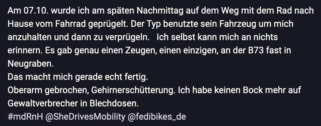 Am 07.10. wurde ich am späten Nachmittag auf dem Weg mit dem Rad nach Hause vom Fahrrad geprügelt. Der Typ benutzte sein Fahrzeug um mich anzuhalten und dann zu verprügeln.   Ich selbst kann mich an nichts erinnern. Es gab genau einen Zeugen, einen einzigen, an der B73 fast in Neugraben. 
Das macht mich gerade echt fertig. 
Oberarm gebrochen, Gehirnerschütterung. Ich habe keinen Bock mehr auf Gewaltverbrecher in Blechdosen.