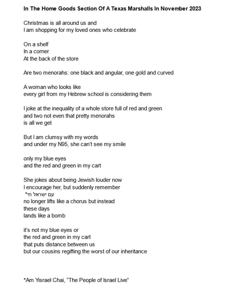 In The Home Goods Section Of A Texas Marshalls In November 2023

Christmas is all around us and
I am shopping for my loved ones who celebrate

On a shelf
In a corner
At the back of the store

Are two menorahs: one black and angular, one gold and curved

A woman who looks like
every girl from my Hebrew school is considering them

I joke at the inequality of a whole store full of red and green
and two not even that pretty menorahs
is all we get

But I am clumsy with my words
and under my N95, she can’t see my smile
only my blue eyes
and the red and green in my cart

She jokes about being Jewish louder now
I encourage her, but suddenly remember
                                                                                 *עם ישראל חי
no longer lifts like a chorus but instead
these days
lands like a bomb

it’s not my blue eyes or
the red and green in my cart
that puts distance between us
but our cousins regifting the worst of our inheritance

*Am Yisrael Chai, “The People of Israel Live