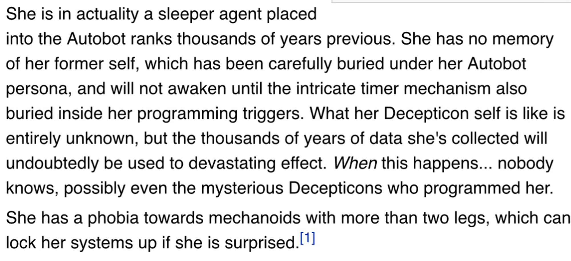 She is in actuality a sleeper agent placed into the Autobot ranks thousands of years previous. She has no memory of her former self, which has been carefully buried under her Autobot persona, and will not awaken until the intricate timer mechanism also buried inside her programming triggers. What her Decepticon self is like is entirely unknown, but the thousands of years of data she's collected will undoubtedly be used to devastating effect. When this happens... nobody knows, possibly even the mysterious Decepticons who programmed her.
She has a phobia towards mechanoids with more than two legs, which can lock her systems up if she is surprised.