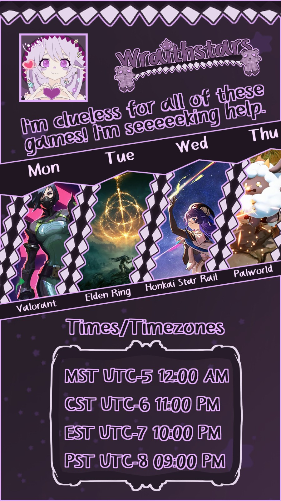 Wraithstars Stream Schedule. I'm clueless for all of these games! I'm seeeeeeking help. Mon - Valorant, Tue - Elden Ring, Wed - Honkai Star Rail, Thu - Palworld. Times/Timezones: MST/UTC-5 12:00 AM, CST/UTC-6 11:00 PM, EST/UTC-7 10:00 PM, PST/UTC-8 09:00 PM.