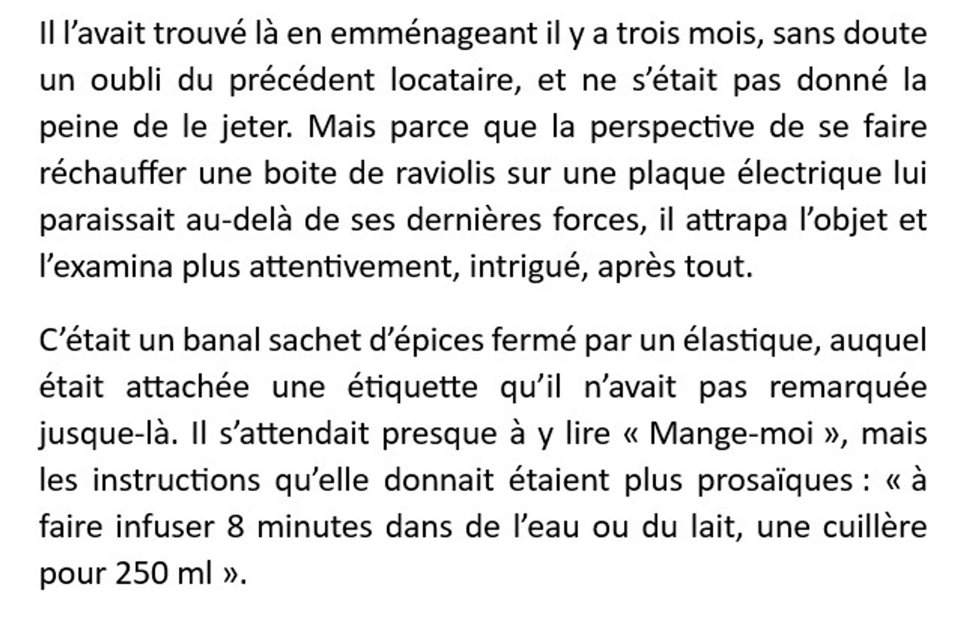 Il l’avait trouvé là en emménageant il y a trois mois, sans doute un oubli du précédent locataire, et ne s’était pas donné la peine de le jeter. Mais parce que la perspective de se faire réchauffer une boite de raviolis sur une plaque électrique lui paraissait au-delà de ses dernières forces, il attrapa l’objet et l’examina plus attentivement, intrigué, après tout.
C’était un banal sachet d’épices fermé par un élastique, auquel était attachée une étiquette qu’il n’avait pas remarquée jusque-là. Il s’attendait presque à y lire « Mange-moi », mais les instructions qu’elle donnait étaient plus prosaïques : « à faire infuser 8 minutes dans de l’eau ou du lait, une cuillère pour 250 ml ».