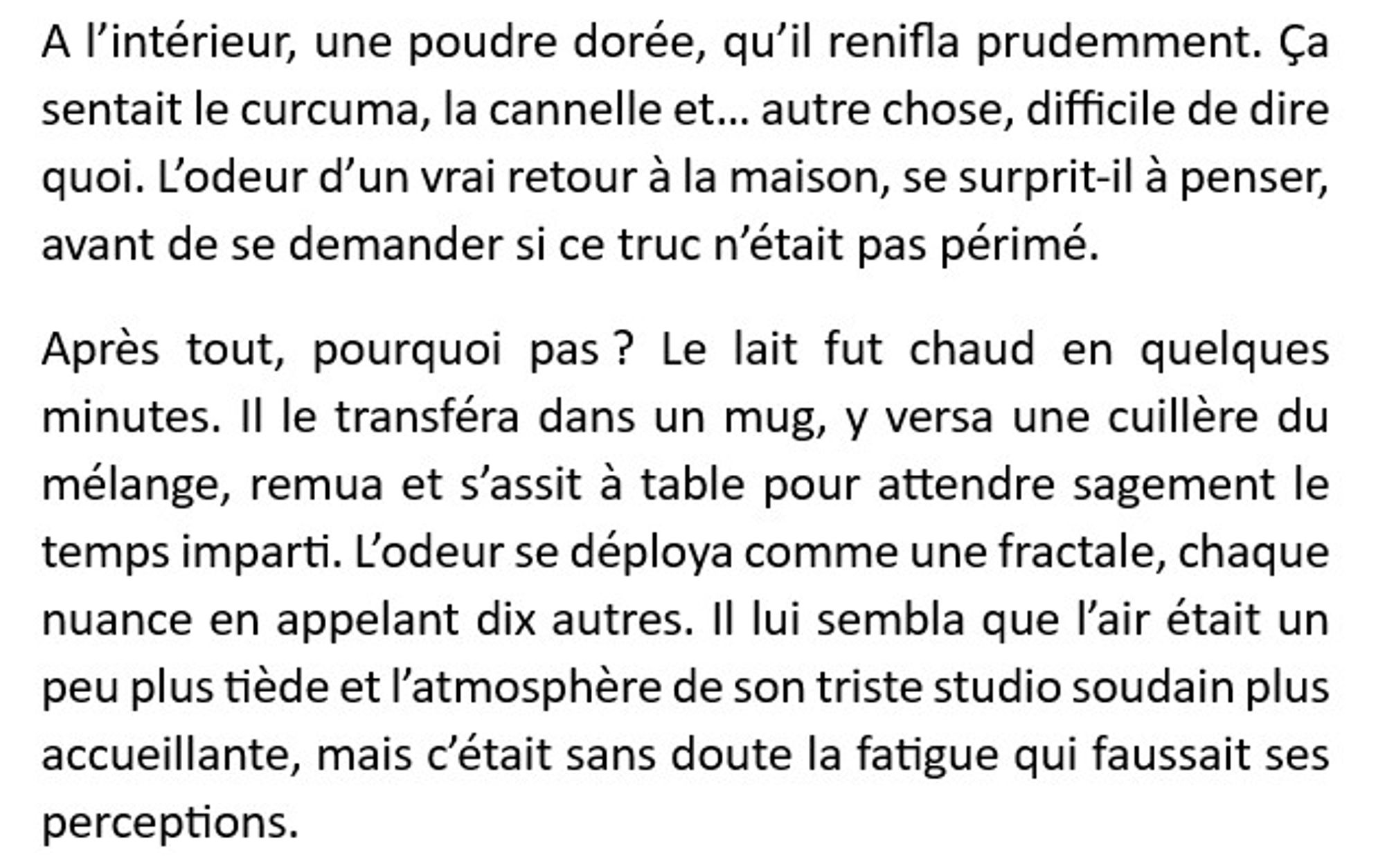 A l’intérieur, une poudre dorée, qu’il renifla prudemment. Ça sentait le curcuma, la cannelle et… autre chose, difficile de dire quoi. L’odeur d’un vrai retour à la maison, se surprit-il à penser, avant de se demander si ce truc n’était pas périmé. 
Après tout, pourquoi pas ? Le lait fut chaud en quelques minutes. Il le transféra dans un mug, y versa une cuillère du mélange, remua et s’assit à table pour attendre sagement le temps imparti. L’odeur se déploya comme une fractale, chaque nuance en appelant dix autres. Il lui sembla que l’air était un peu plus tiède et l’atmosphère de son triste studio soudain plus accueillante, mais c’était sans doute la fatigue qui faussait ses perceptions.