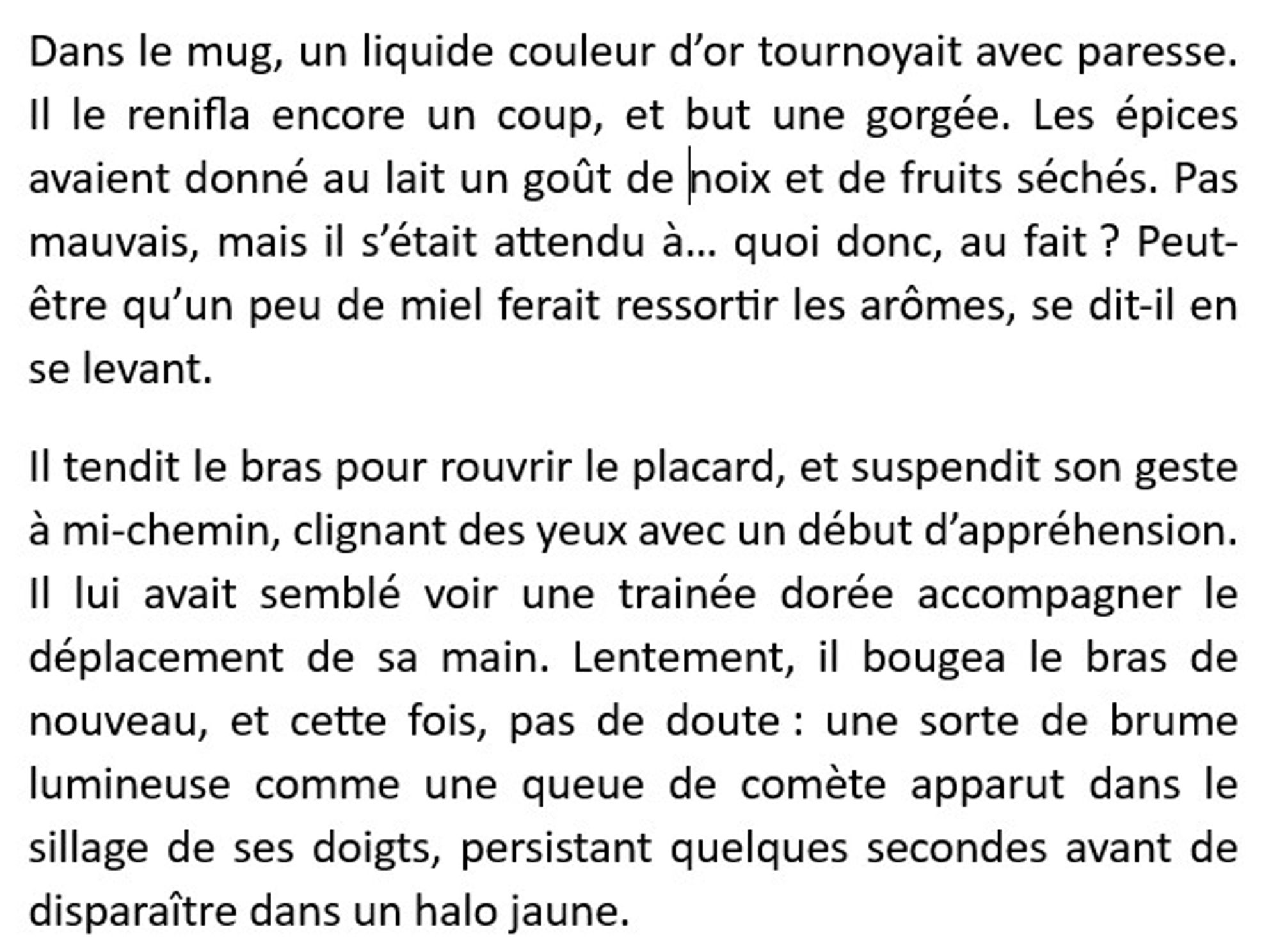 Dans le mug, un liquide couleur d’or tournoyait avec paresse. Il le renifla encore un coup, et but une gorgée. Les épices avaient donné au lait un goût de noix et de fruits séchés. Pas mauvais, mais il s’était attendu à… quoi donc, au fait ? Peut-être qu’un peu de miel ferait ressortir les arômes, se dit-il en se levant.
Il tendit le bras pour rouvrir le placard, et suspendit son geste à mi-chemin, clignant des yeux avec un début d’appréhension. Il lui avait semblé voir une trainée dorée accompagner le déplacement de sa main. Lentement, il bougea le bras de nouveau, et cette fois, pas de doute : une sorte de brume lumineuse comme une queue de comète apparut dans le sillage de ses doigts, persistant quelques secondes avant de disparaître dans un halo jaune.