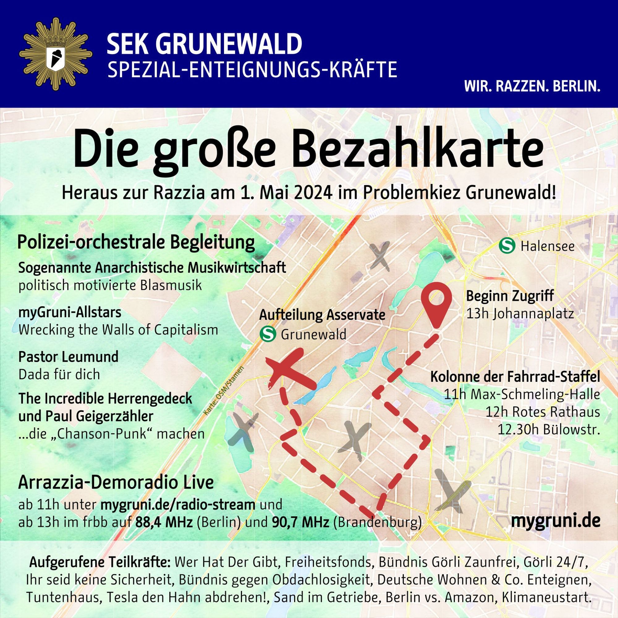 Eine Texttafel mit einer Karte des Grunewalds im Hintergrund. Eine Demoroute ist eingezeichnet, daneben und am Ende diverse Kreuze wie in einer Schatzkarte:

SEK GRUNEWALD
SPEZIAL-ENTEIGNUNGS-KRÄFTE
WIR. RAZZEN. BERLIN.

Die große Bezahlkarte
Heraus zur Razzia am 1. Mai 2024 im Problemkiez Grunewald!

Polizei-orchestrale Begleitung
- Sogenannte Anarchistische Musikwirtschaft: politisch motivierte Blasmusik
- myGruni-Allstars: Wrecking the Walls of Capitalism
- Pastor Leumund: Dada für dich
- The Incredible Herrengedeck und Paul Geigerzähler: ... die „Chanson-Punk“ machen

Arrazzia-Demoradio Live
ab 11h unter https://mygruni.de/radio-stream und
ab 13h im frbb auf 88,4 MHz (Berlin) und 90,7 MHz (Brandenburg)

Beginn Zugriff
13h Johannaplatz nahe S-Bhf. Halensee

Aufteilung Asservate
S-Bhf. Grunewald

Kolonne der Fahrrad-Staffel
11h Max-Schmeling-Halle
12h Rotes Rathaus
12.30h Bülowstr.

https://mygruni.de/

Aufgerufene Teilkräfte: Wer Hat Der Gibt, Freiheitsfonds, Bündnis Görli Zaunfrei,