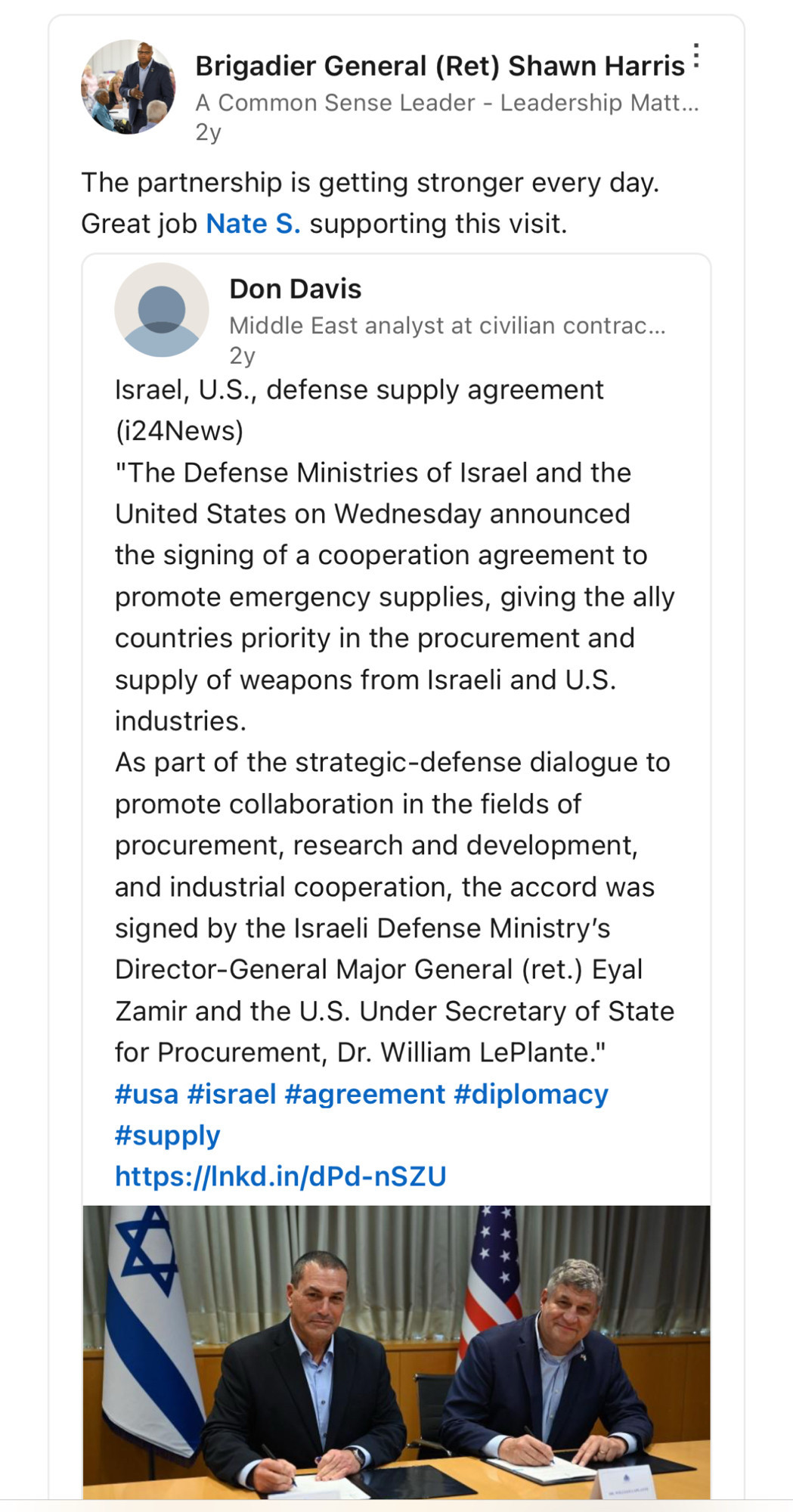 Brigadier General (Ret) Shawn Harris :
A Common Sense Leader - Leadership Matt..
2y
The partnership is getting stronger every day.
Great job Nate S. supporting this visit.
Don Davis
Middle East analyst at civilian contrac...
2y
Israel, U.S., defense supply agreement ((24News)
"The Defense Ministries of Israel and the United States on Wednesday announced the signing of a cooperation agreement to promote emergency supplies, giving the ally countries priority in the procurement and supply of weapons from Israeli and U.S. industries.
As part of the strategic-defense dialogue to promote collaboration in the fields of procurement, research and development, and industrial cooperation, the accord was signed by the Israeli Defense Ministry's Director-General Major General (ret.) Eyal Zamir and the U.S. Under Secretary of State for Procurement, Dr. William LePlante." #usa #israel #agreement #diplomacy #supply
https://Inkd.in/dPd-nSZU