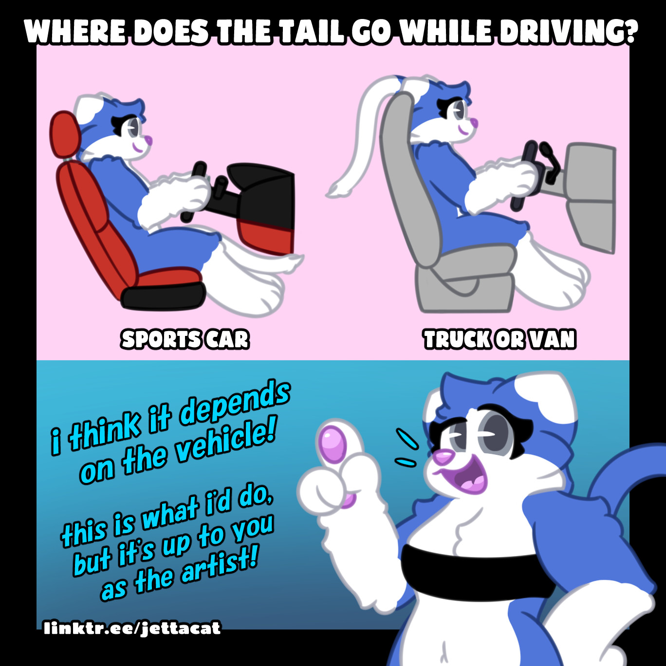 caption says "where does the tail go while driving?" accompanies by jetta, a blue and white cat, depicted in a comparison of the seating position between a sports car and a van. In the sports car, her tail is between her legs, but in the van, her tail is hanging over the top of the seat. Jetta is in an additional panel on the bottom, exclaiming "i think it depends on the vehicle! this is what i'd do, but it's up to you as the artist!" #furryart