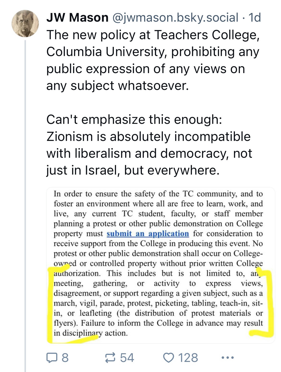 JW Mason @jwmason.bsky.social • 1d

The new policy at Teachers College, Columbia University, prohibiting any public expression of any views on any subject whatsoever.

Can't emphasize this enough:
Zionism is absolutely incompatible with liberalism and democracy, not just in Israel, but everywhere.

Screenshot shared:
In order to ensure the safety of the TC community, and to foster an environment where all are free to learn, work, and live, any current TC student, faculty, or staff member planning a protest or other public demonstration on College property must submit an application for consideration to receive support from the College in producing this event. No protest or other public demonstration shall occur on College-owred or controlled property without prior written College authorization. This includes but is not limited to, an, meeting, gathering, or activity to express views, disagreement, or support regarding a given subject, such as a march, vigil, parade, protest, picketing, tabling, teach-in, sit-in, or leafleting (the distribution of protest materials or flyers). Failure to inform the College in advance may result in disciplinary action.
