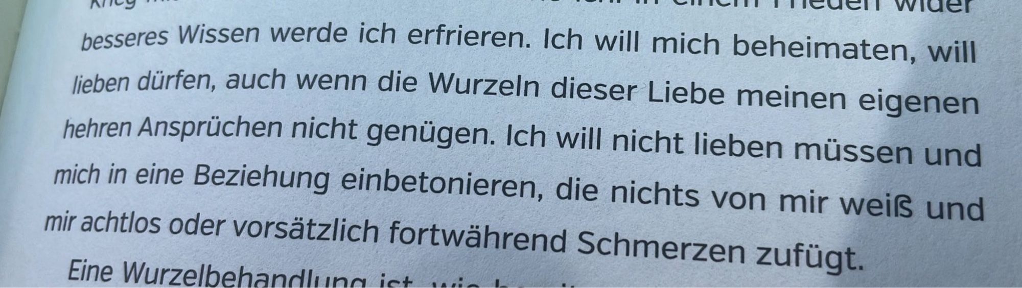 Ich will mich beheimaten, will lieben dürfen, auch wenn die Wurzeln dieser Liebe meinen eigenen hehren Ansprüchen nicht genügen. Ich will nicht lieben müssen und mich in eine Beziehung einbetonieren, die nichts von mir weiß und mir achtlos oder vorsätzlich fortwährend Schmerzen zufügt.

Auszug aus Lebenskompliz*innen von Nils Pickert