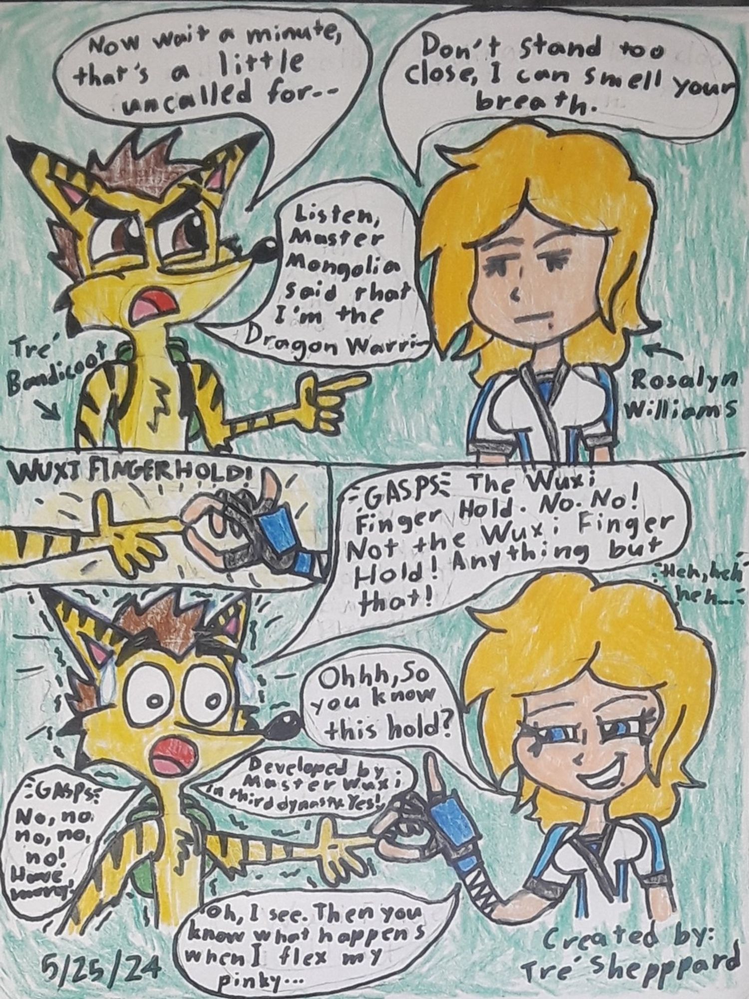 Tre' Bandicoot: "Listen, Master Mongolia Foxglove said I'm the Dragon Warri-- (GASPS IN HORROR) The Wuxi Finger Hold. Not the Wuxi Finger Hold!"

Rosalyn Williams: "Ohhh, so you know this hold?"

Tre' Bandicoot: "Developed by Master Wuxi in the third dynasty. Yes!"

Rosalyn Williams: "Oh, I see. Then you know what happens when I flex my pinky..."

Tre' Bandicoot: "(Gasps) No no no!"

Rosalyn Williams: "You know the hardest part? The hardest part... is cleaning up afterwards. (Chuckles)"

Tre' Bandicoot: "Okey! Okey, take it easy!"

Rosalyn Williams: "Now listen closely, Yellow Bandicoot. My master Mongolia may have picked you as a Dragon Warrior, but when I'm through with you, I promise you: You're going to wish she hadn't! Are we clear?"

Tre' Bandicoot: Yeah. We're clear! We're clear! We are so clear."

Rosalyn Williams: "Good. (Chuckles) I can't wait to get started. Now come with me to my dojo, Bandicoot."

Tre' Bandicoot: "Okay. Yes, ma'am. I mean, Master Rosalyn."