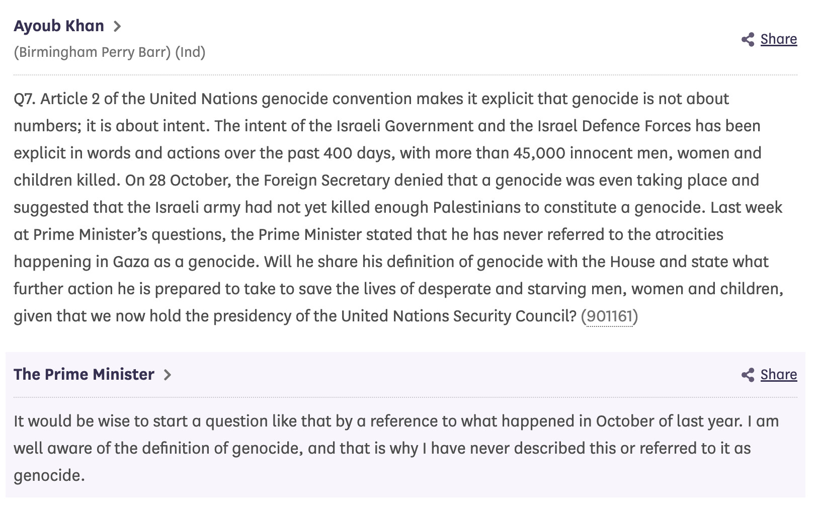 Ayoub Khan 
(Birmingham Perry Barr) (Ind)

Q7. Article 2 of the United Nations genocide convention makes it explicit that genocide is not about numbers; it is about intent. The intent of the Israeli Government and the Israel Defence Forces has been explicit in words and actions over the past 400 days, with more than 45,000 innocent men, women and children killed. On 28 October, the Foreign Secretary denied that a genocide was even taking place and suggested that the Israeli army had not yet killed enough Palestinians to constitute a genocide. Last week at Prime Minister’s questions, the Prime Minister stated that he has never referred to the atrocities happening in Gaza as a genocide. Will he share his definition of genocide with the House and state what further action he is prepared to take to save the lives of desperate and starving men, women and children, given that we now hold the presidency of the United Nations Security Council? (901161)

The Prime Minister 

It would be wise to start a question like that by a reference to what happened in October of last year. I am well aware of the definition of genocide, and that is why I have never described this or referred to it as genocide.