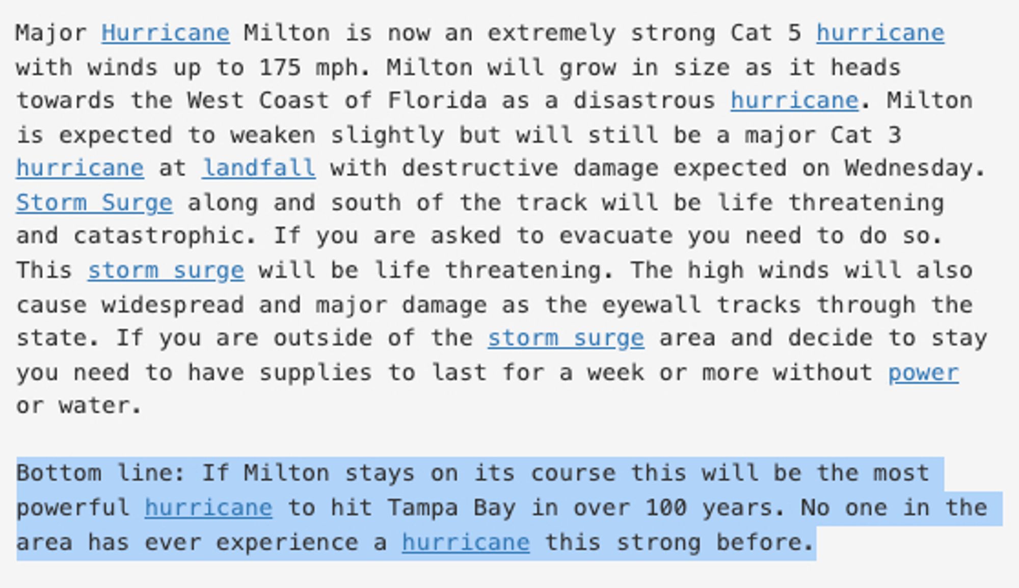 Major Hurricane Milton is now an extremely strong Cat 5 hurricane
with winds up to 175 mph. Milton will grow in size as it heads
towards the West Coast of Florida as a disastrous hurricane. Milton
is expected to weaken slightly but will still be a major Cat 3
hurricane at landfall with destructive damage expected on Wednesday.
Storm Surge along and south of the track will be life threatening
and catastrophic. If you are asked to evacuate you need to do so.
This storm surge will be life threatening. The high winds will also
cause widespread and major damage as the eyewall tracks through the
state. If you are outside of the storm surge area and decide to stay
you need to have supplies to last for a week or more without power
or water.

Bottom line: If Milton stays on its course this will be the most
powerful hurricane to hit Tampa Bay in over 100 years. No one in the
area has ever experience a hurricane this strong before.