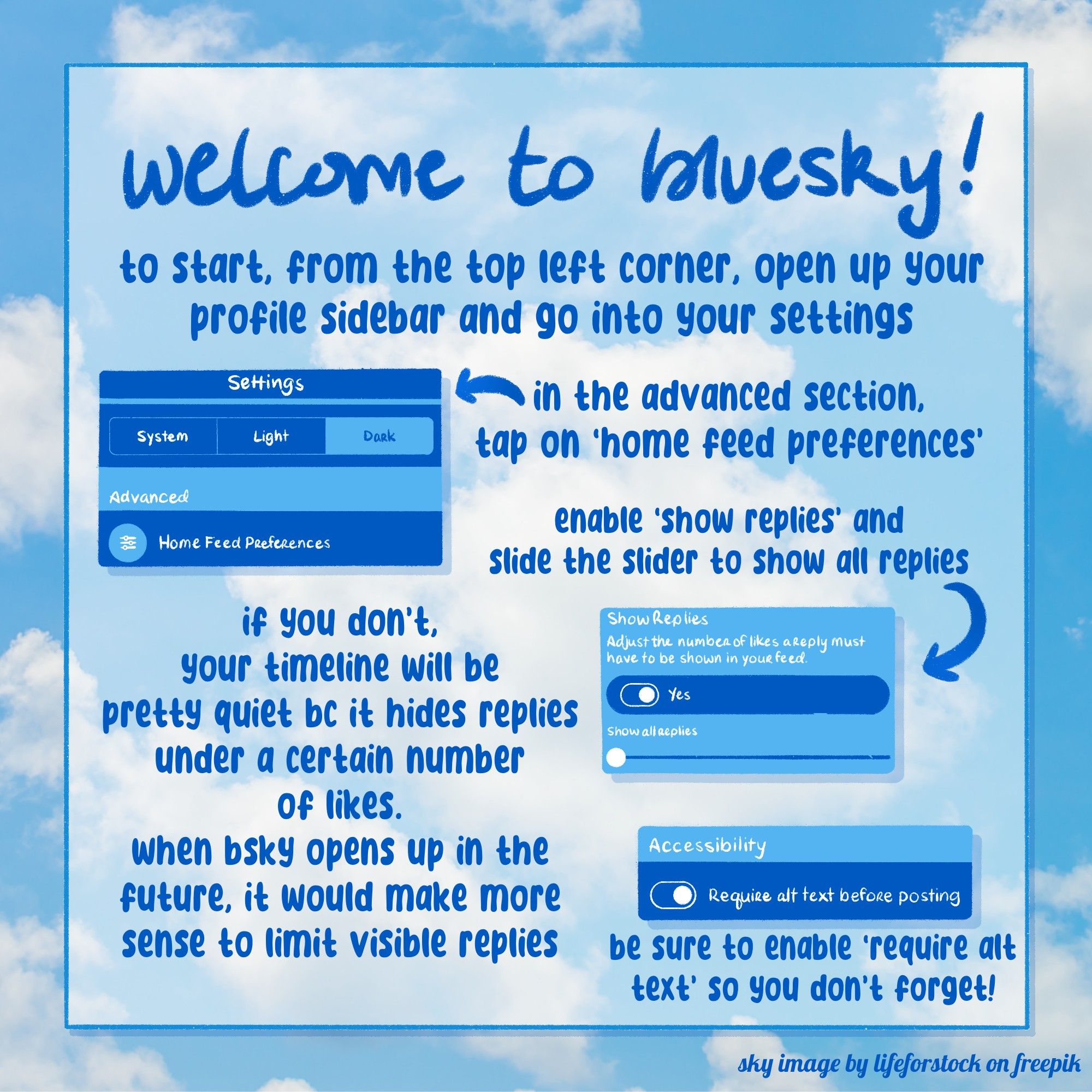 welcome to bluesky!
- to start, from the top left corner, open up your profile sidebar and go into your settings
- in the advanced section, tap on 'home feed preferences'
- enable 'show replies' and slide the slider to show all replies
- if you don't, your timeline will be pretty quiet because it hides replies under a certain number of likes. when bsky opens up in the future, it would make more sense to limit visible replies
- be sure to enable 'require alt text' so you don't forget!