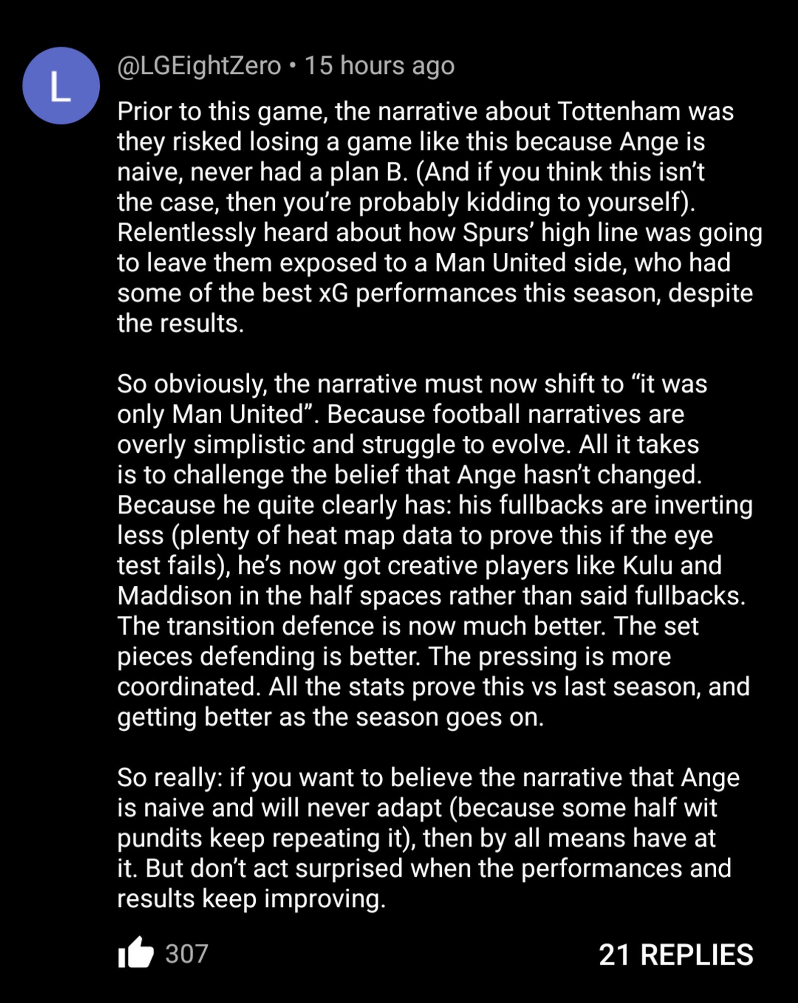 Prior to this game, the narrative about Tottenham was they risked losing a game like this because Ange is naive, never had a plan B. (And if you think this isn’t the case, then you’re probably kidding to yourself). Relentlessly heard about how Spurs’ high line was going to leave them exposed to a Man United side, who had some of the best xG performances this season, despite the results.

So obviously, the narrative must now shift to “it was only Man United”. Because football narratives are overly simplistic and struggle to evolve. All it takes is to challenge the belief that Ange hasn’t changed. Because he quite clearly has: his fullbacks are inverting less (plenty of heat map data to prove this if the eye test fails), he’s now got creative players like Kulu and Maddison in the half spaces rather than said fullbacks. The transition defence is now much better. The set pieces defending is better. The pressing is more coordinated. All the stats prove this vs last season, and getting better as the season goes on. 

So really: if you want to believe the narrative that Ange is naive and will never adapt (because some half wit pundits keep repeating it), then by all means have at it. But don’t act surprised when the performances and results keep improving.