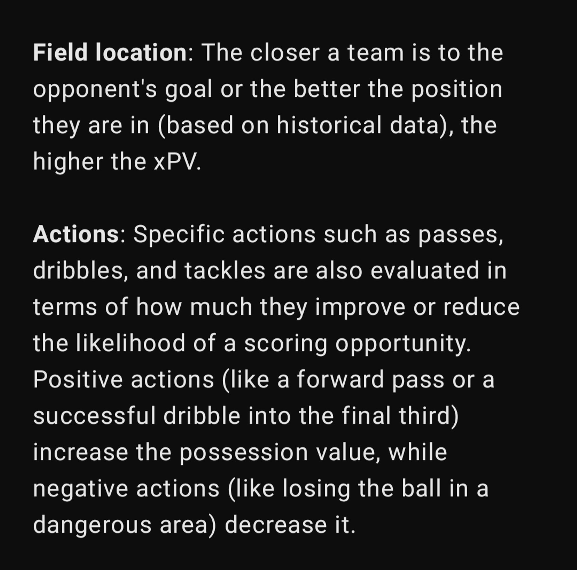 Field location: The closer a team is to the opponent's goal or the better the position they are in (based on historical data), the higher the xPV.

Actions: Specific actions such as passes, dribbles, and tackles are also evaluated in terms of how much they improve or reduce the likelihood of a scoring opportunity. Positive actions (like a forward pass or a successful dribble into the final third) increase the possession value, while negative actions (like losing the ball in a dangerous area) decrease it.