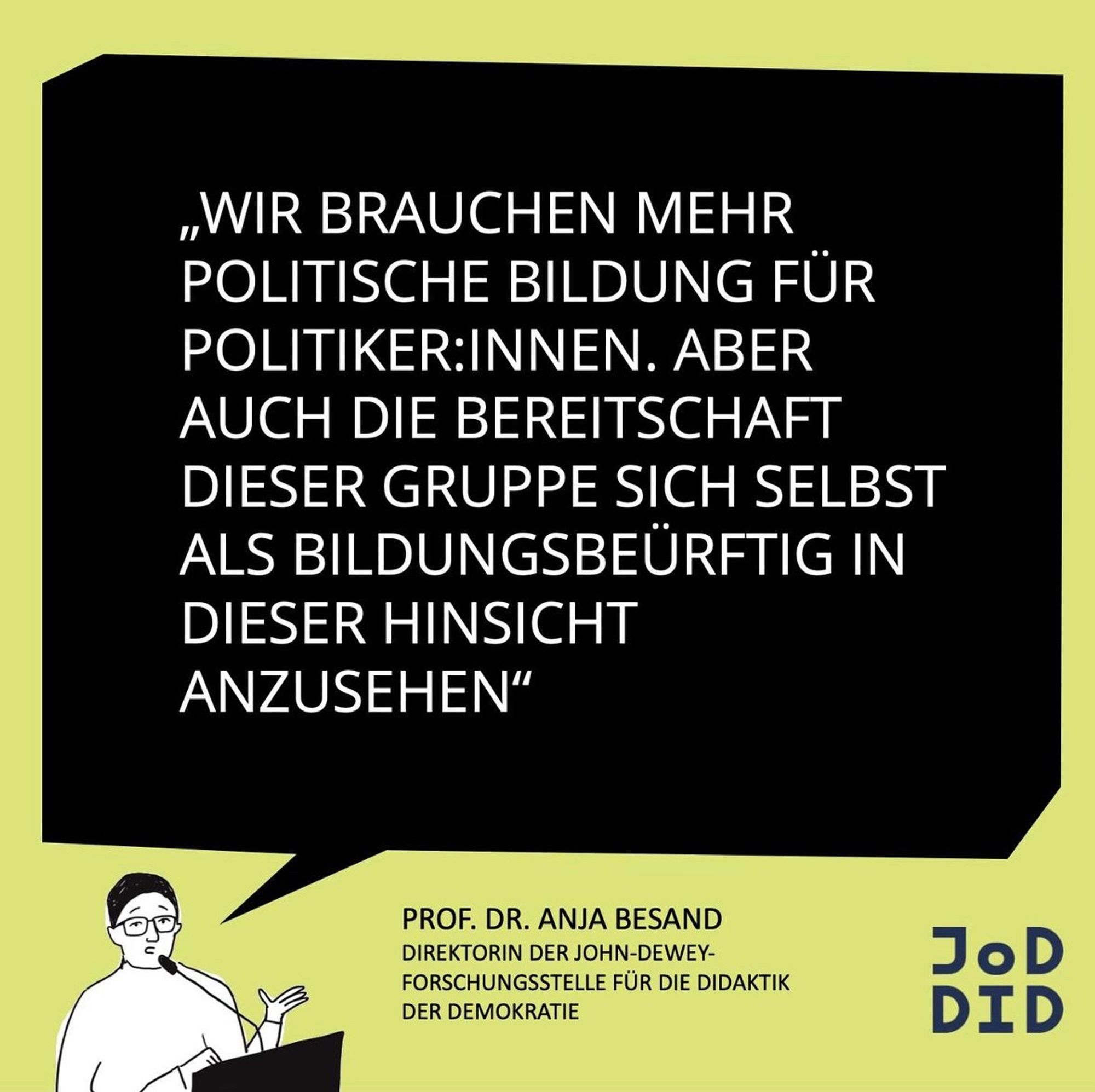 Das Bild zeigt ein Zitat von Prof. Dr. Anja Besand, Direktorin der John-Dewey-Forschungsstelle für die Didaktik der Demokratie. Der Text lautet:

„Wir brauchen mehr politische Bildung für Politiker:innen. Aber auch die Bereitschaft dieser Gruppe, sich selbst als bildungsbedürftig in dieser Hinsicht anzusehen.“

Das Zitat ist in einem schwarzen Rechteck auf einem hellgrünen Hintergrund platziert. Unten links ist eine Illustration einer Person, die eine Brille trägt und scheinbar in ein Mikrofon spricht, was darauf hinweist, dass es sich um Prof. Dr. Anja Besand handeln könnte. Rechts unten befindet sich das Logo der "JoDDiD" (John Dewey Forschungseinrichtung für Demokratiebildung).