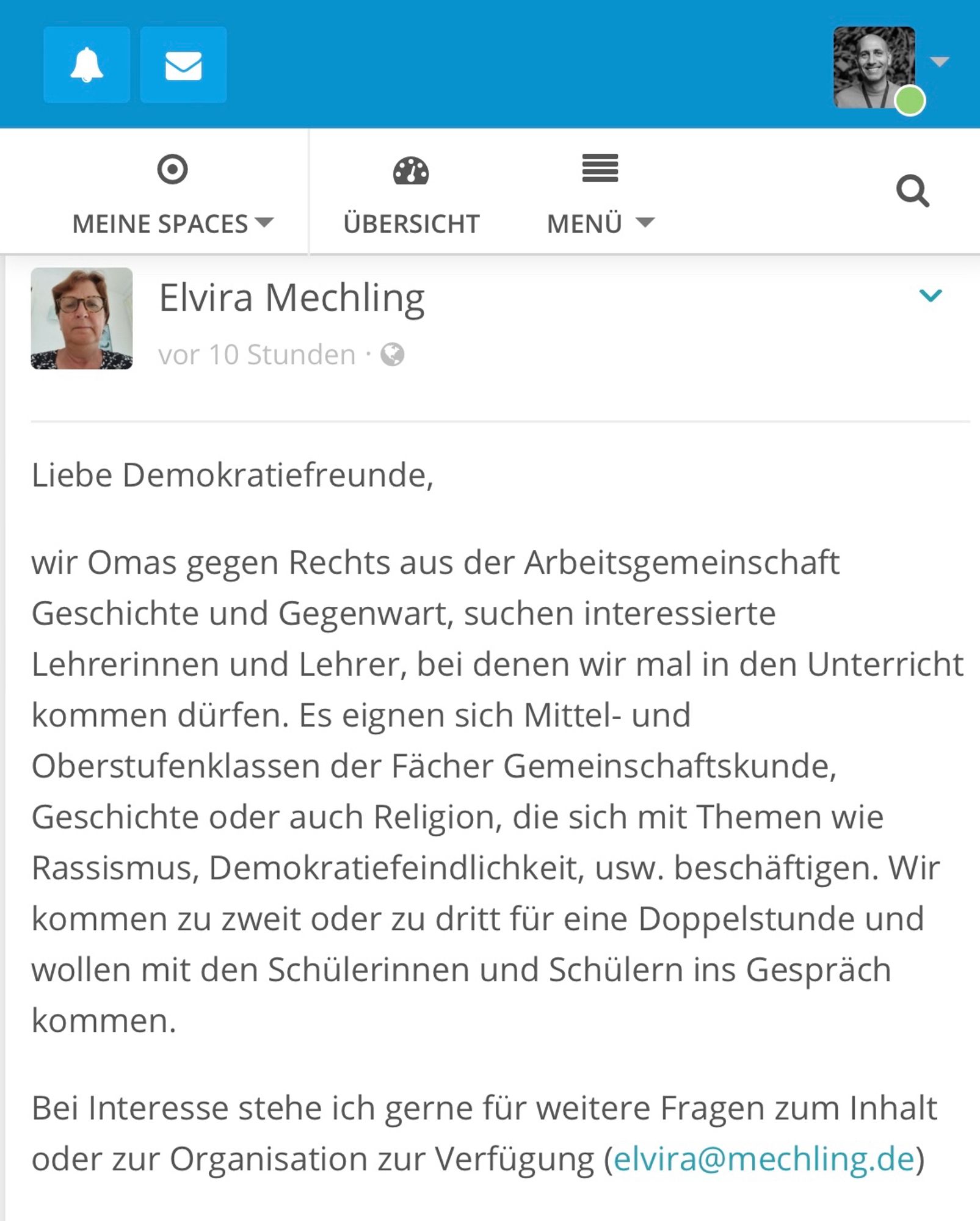 Das Bild zeigt einen Beitrag von Elvira Mechling, der vor 10 Stunden gepostet wurde. Der Beitrag richtet sich an „Demokratiefreunde“ und stammt von der Gruppe „Omas gegen Rechts“ aus der Arbeitsgemeinschaft Geschichte und Gegenwart. Die Gruppe sucht interessierte Lehrerinnen und Lehrer, bei denen sie im Unterricht über Themen wie Rassismus, Demokratiefeindlichkeit etc. sprechen können. Geeignet sind Mittel- und Oberstufenklassen in den Fächern Gemeinschaftskunde, Geschichte oder Religion. Die Gruppe möchte zu zweit oder zu dritt für eine Doppelstunde kommen und mit den Schülerinnen und Schülern ins Gespräch treten. Am Ende des Beitrags bietet Elvira Mechling ihre Kontaktinformationen (E-Mail-Adresse: elvira@mechling.de) für weitere Fragen oder Organisation an.