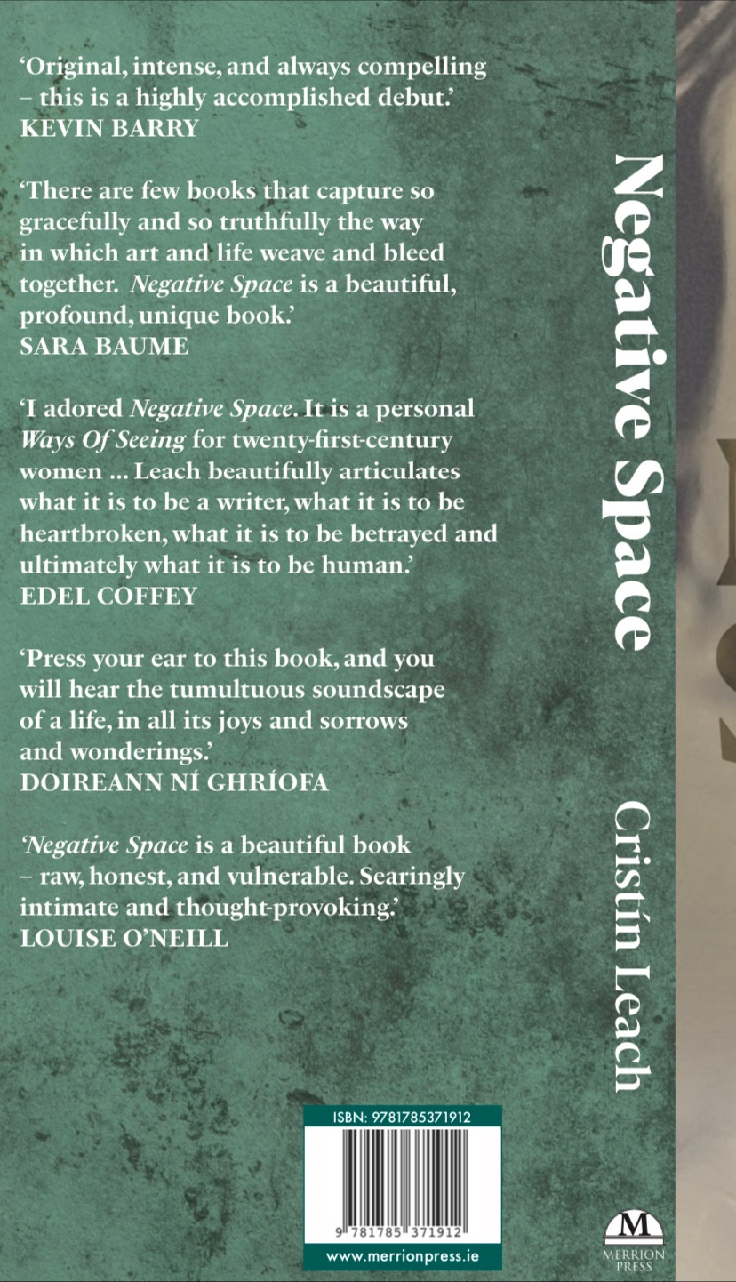 Back of my book, Negative Space, with words of praise from Irish writers Kevin Barry, Sara Baume, Edel Coffey, Doireann Ní Ghríofa and Louise O’Neill, the most lyrical of which reads: “Press your ear to this book, and you will hear the tumultuous soundscape of a life, in all its joys and sorrows and wonderings.” (Doireann Ní Ghríofa)